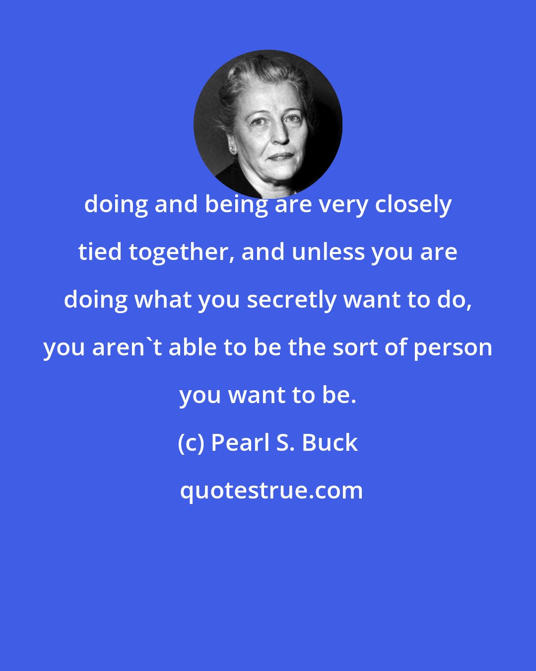 Pearl S. Buck: doing and being are very closely tied together, and unless you are doing what you secretly want to do, you aren't able to be the sort of person you want to be.