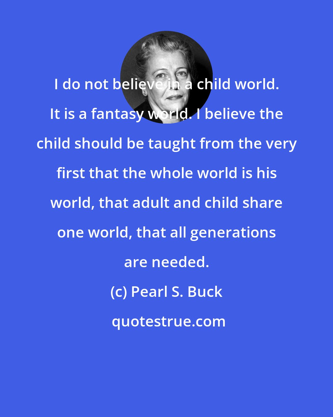 Pearl S. Buck: I do not believe in a child world. It is a fantasy world. I believe the child should be taught from the very first that the whole world is his world, that adult and child share one world, that all generations are needed.