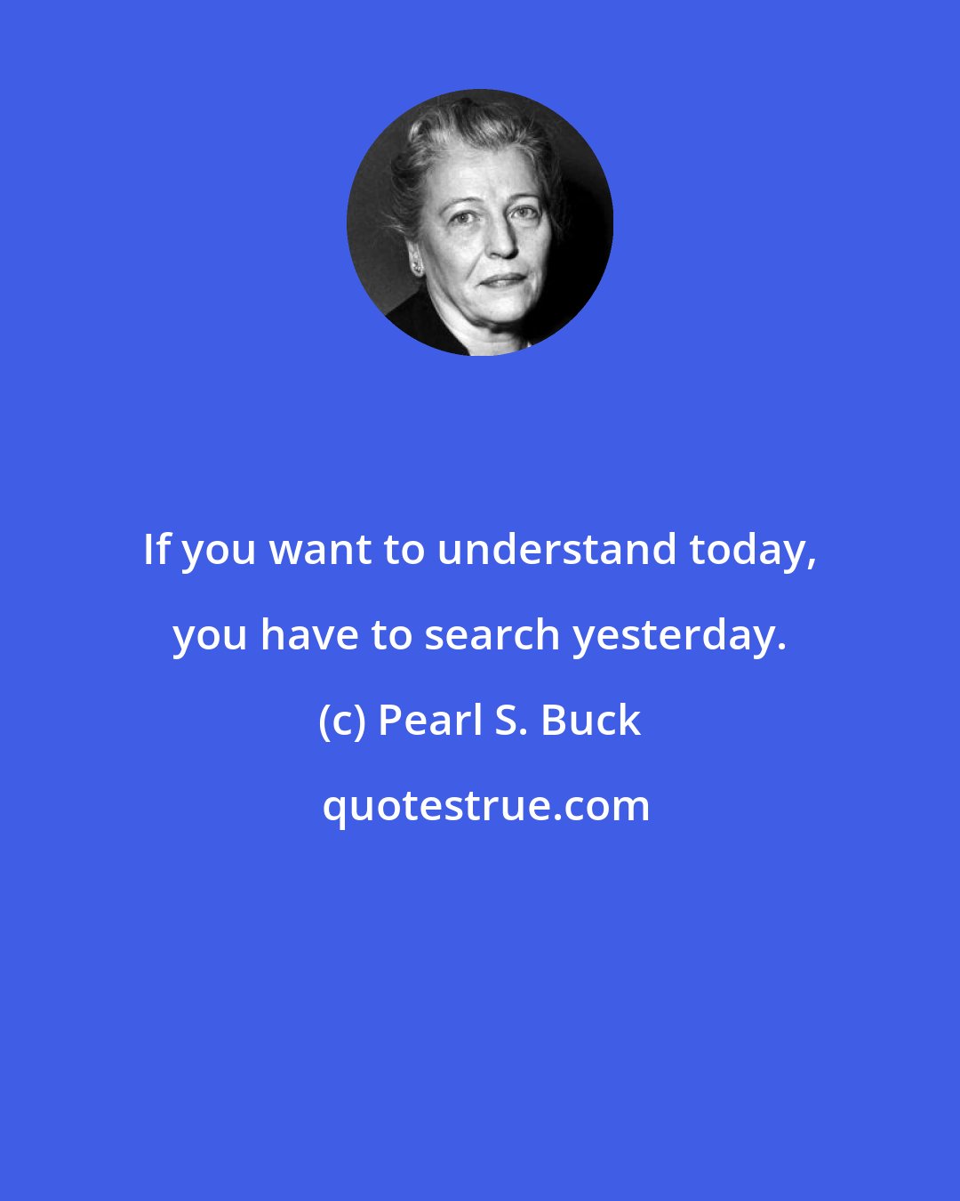 Pearl S. Buck: If you want to understand today, you have to search yesterday.