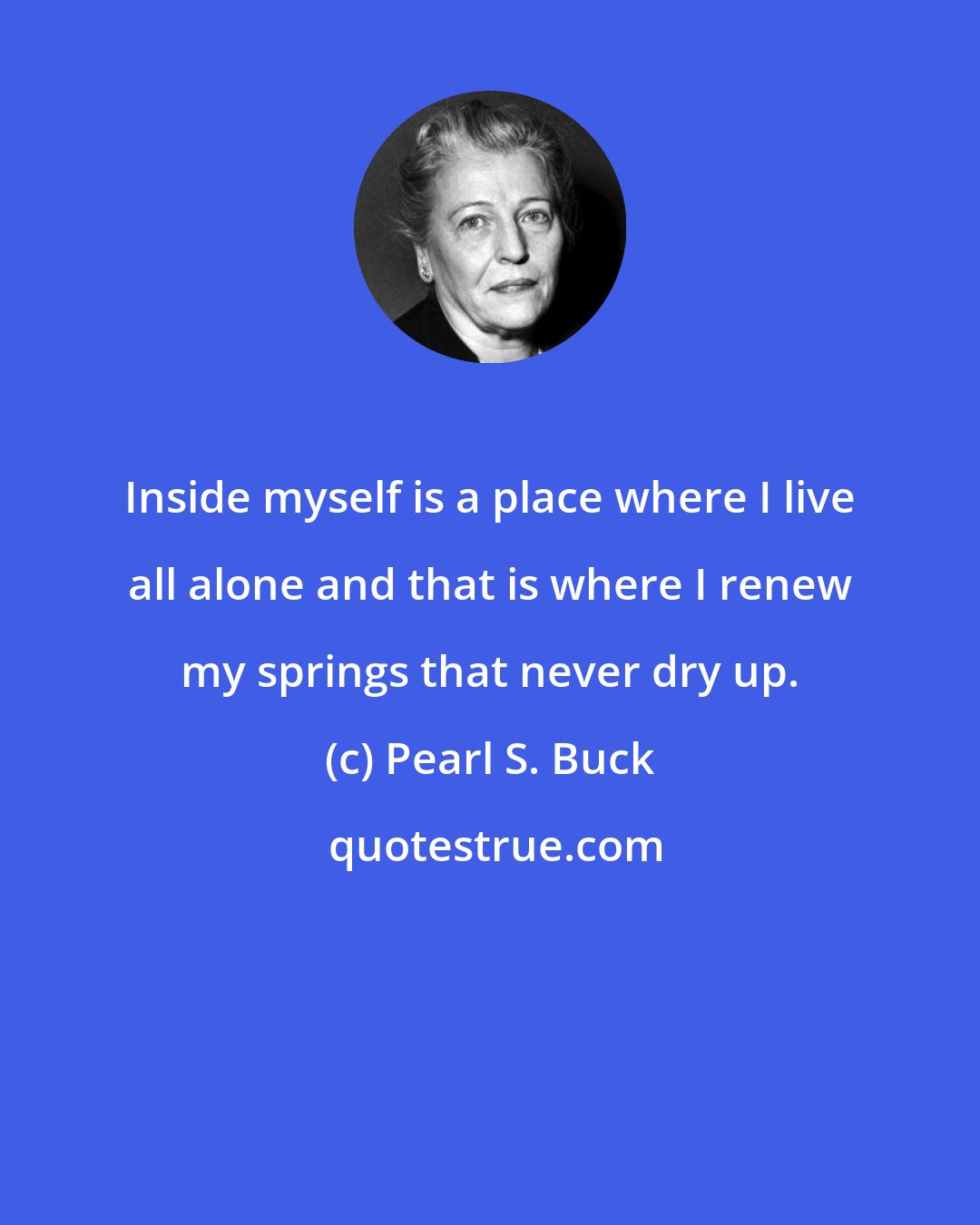 Pearl S. Buck: Inside myself is a place where I live all alone and that is where I renew my springs that never dry up.