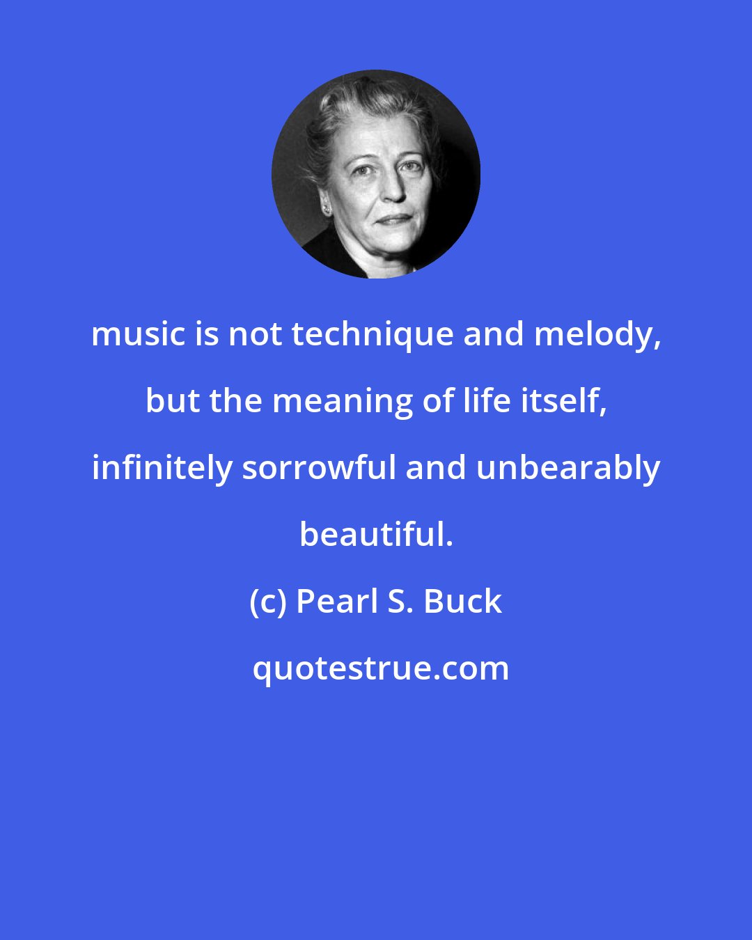 Pearl S. Buck: music is not technique and melody, but the meaning of life itself, infinitely sorrowful and unbearably beautiful.