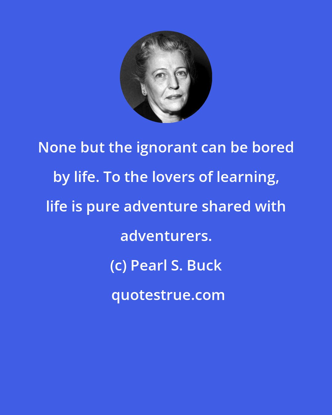 Pearl S. Buck: None but the ignorant can be bored by life. To the lovers of learning, life is pure adventure shared with adventurers.