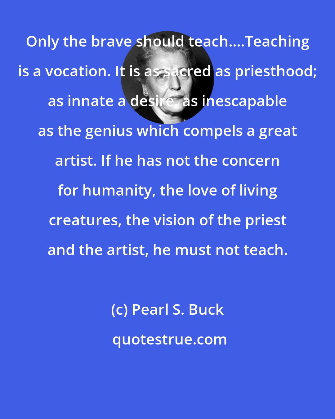 Pearl S. Buck: Only the brave should teach....Teaching is a vocation. It is as sacred as priesthood; as innate a desire, as inescapable as the genius which compels a great artist. If he has not the concern for humanity, the love of living creatures, the vision of the priest and the artist, he must not teach.