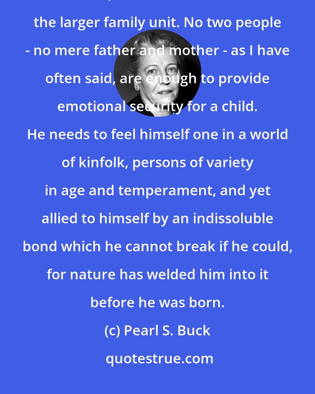 Pearl S. Buck: The lack of emotional security of our American young people is due, I believe, to their isolation from the larger family unit. No two people - no mere father and mother - as I have often said, are enough to provide emotional security for a child. He needs to feel himself one in a world of kinfolk, persons of variety in age and temperament, and yet allied to himself by an indissoluble bond which he cannot break if he could, for nature has welded him into it before he was born.