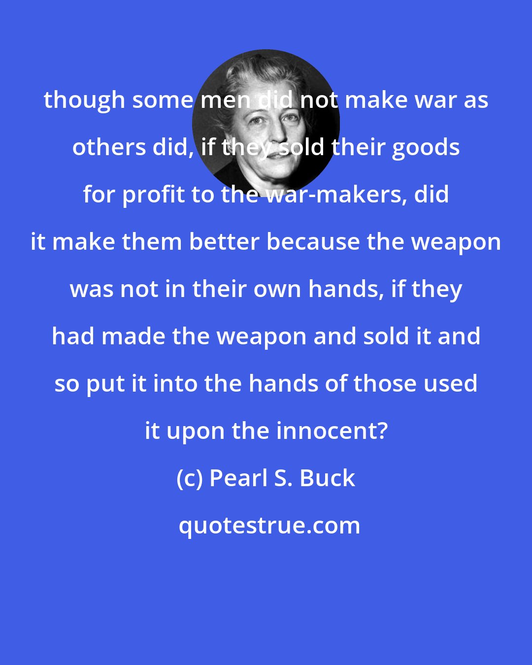 Pearl S. Buck: though some men did not make war as others did, if they sold their goods for profit to the war-makers, did it make them better because the weapon was not in their own hands, if they had made the weapon and sold it and so put it into the hands of those used it upon the innocent?