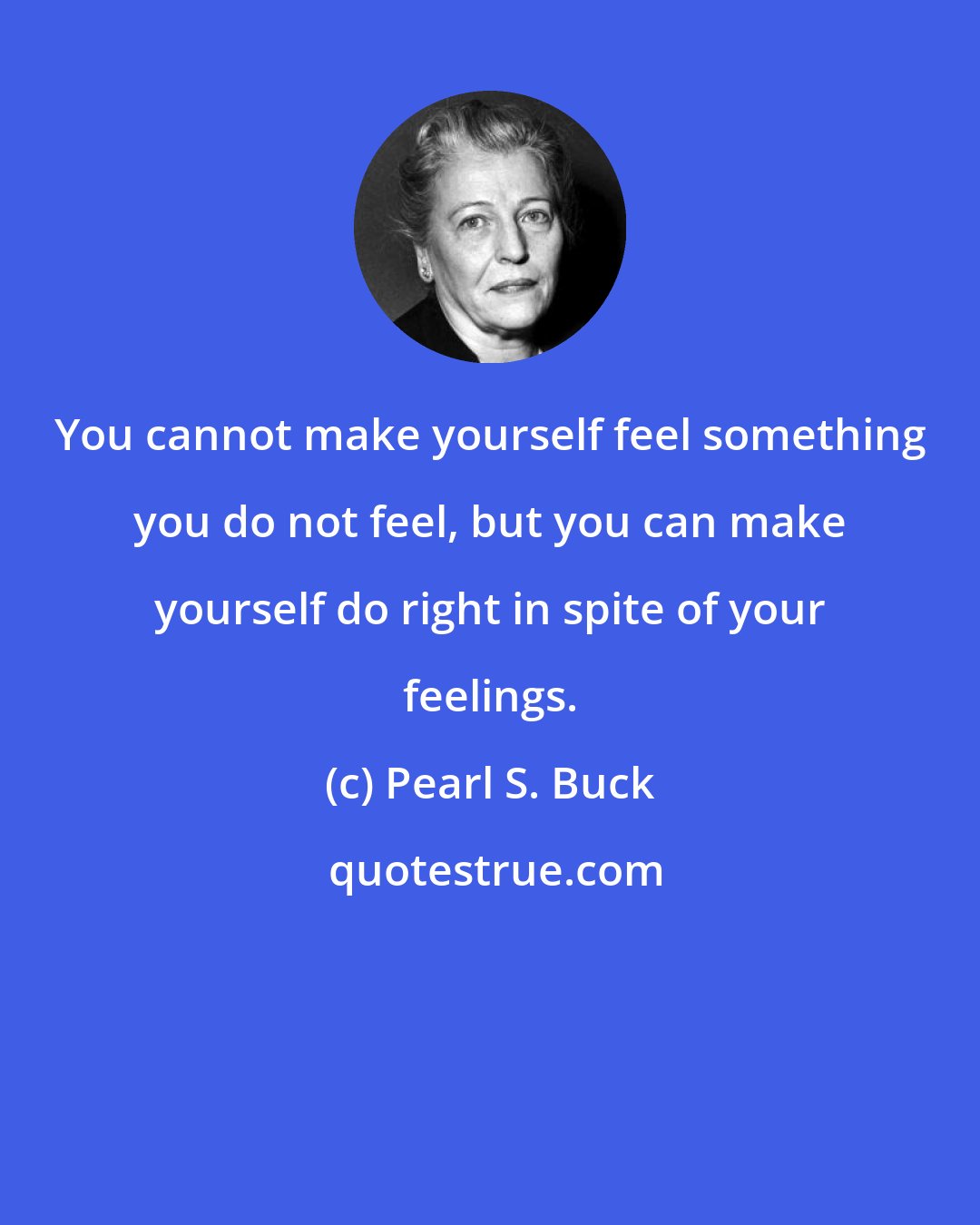 Pearl S. Buck: You cannot make yourself feel something you do not feel, but you can make yourself do right in spite of your feelings.