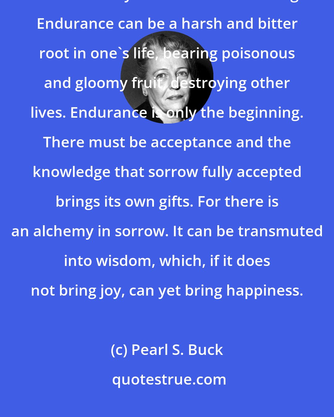 Pearl S. Buck: endurance of inescapable sorrow is something which has to be learned alone. And only to endure is not enough. Endurance can be a harsh and bitter root in one's life, bearing poisonous and gloomy fruit, destroying other lives. Endurance is only the beginning. There must be acceptance and the knowledge that sorrow fully accepted brings its own gifts. For there is an alchemy in sorrow. It can be transmuted into wisdom, which, if it does not bring joy, can yet bring happiness.