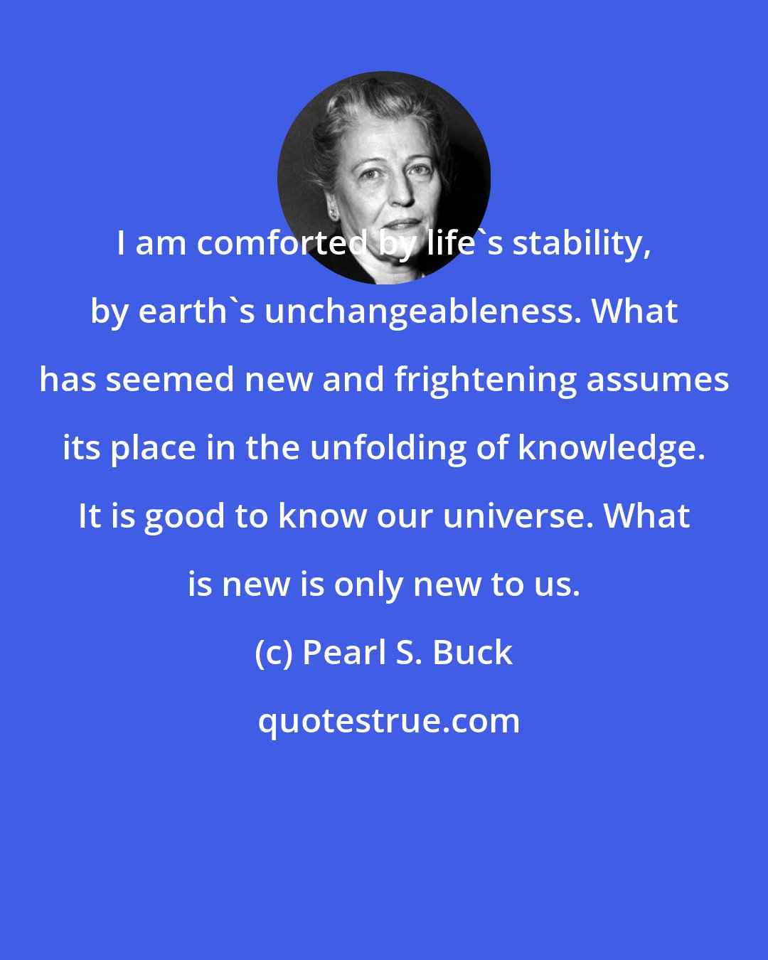 Pearl S. Buck: I am comforted by life's stability, by earth's unchangeableness. What has seemed new and frightening assumes its place in the unfolding of knowledge. It is good to know our universe. What is new is only new to us.