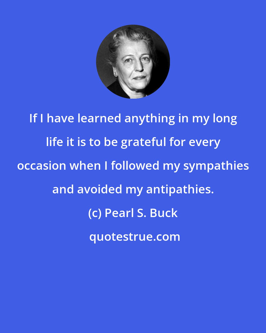 Pearl S. Buck: If I have learned anything in my long life it is to be grateful for every occasion when I followed my sympathies and avoided my antipathies.