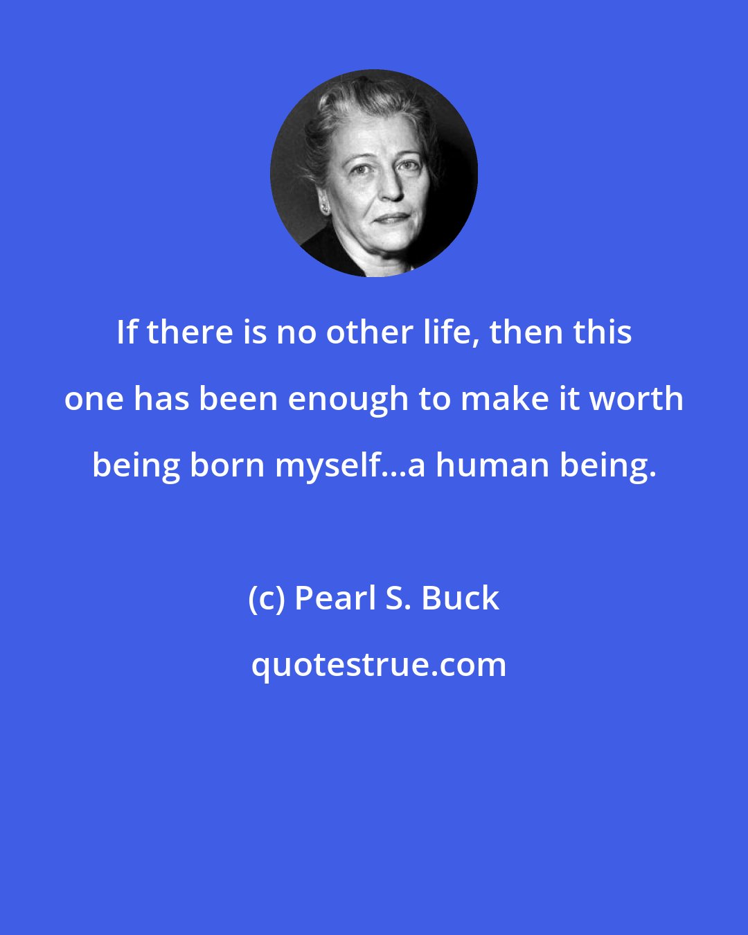 Pearl S. Buck: If there is no other life, then this one has been enough to make it worth being born myself...a human being.