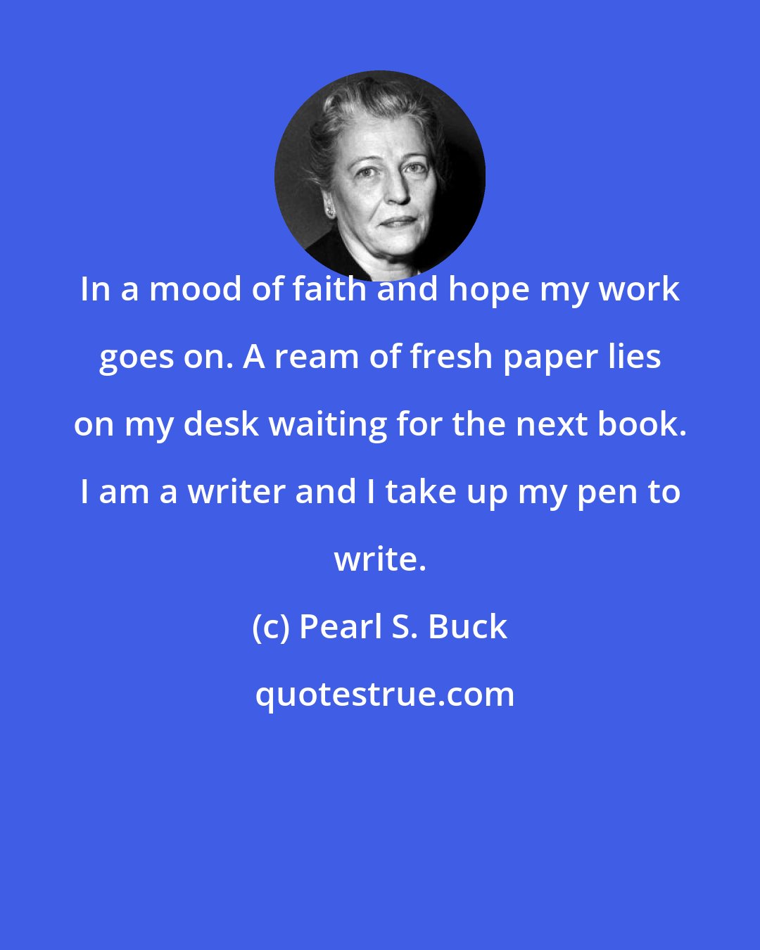 Pearl S. Buck: In a mood of faith and hope my work goes on. A ream of fresh paper lies on my desk waiting for the next book. I am a writer and I take up my pen to write.