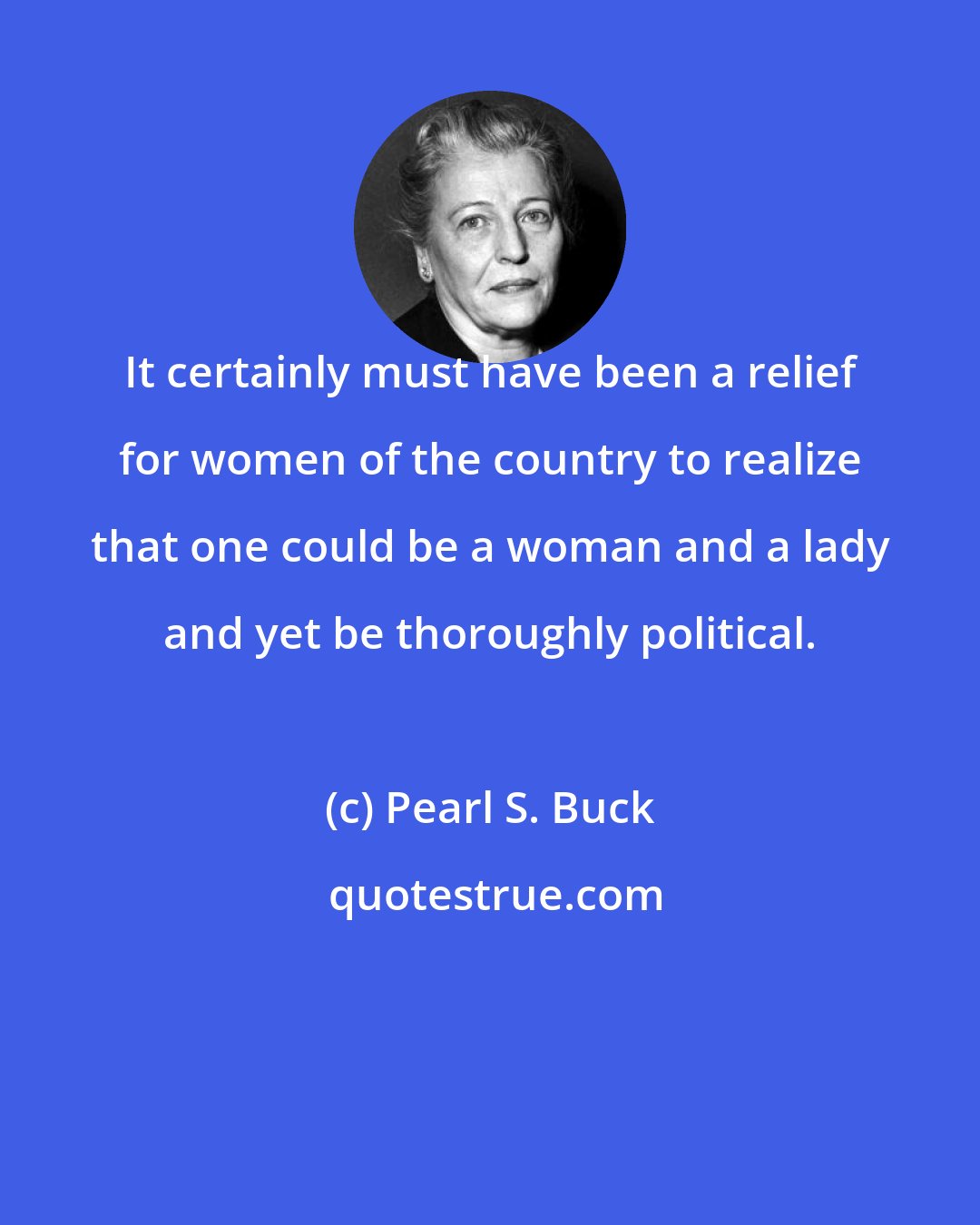 Pearl S. Buck: It certainly must have been a relief for women of the country to realize that one could be a woman and a lady and yet be thoroughly political.