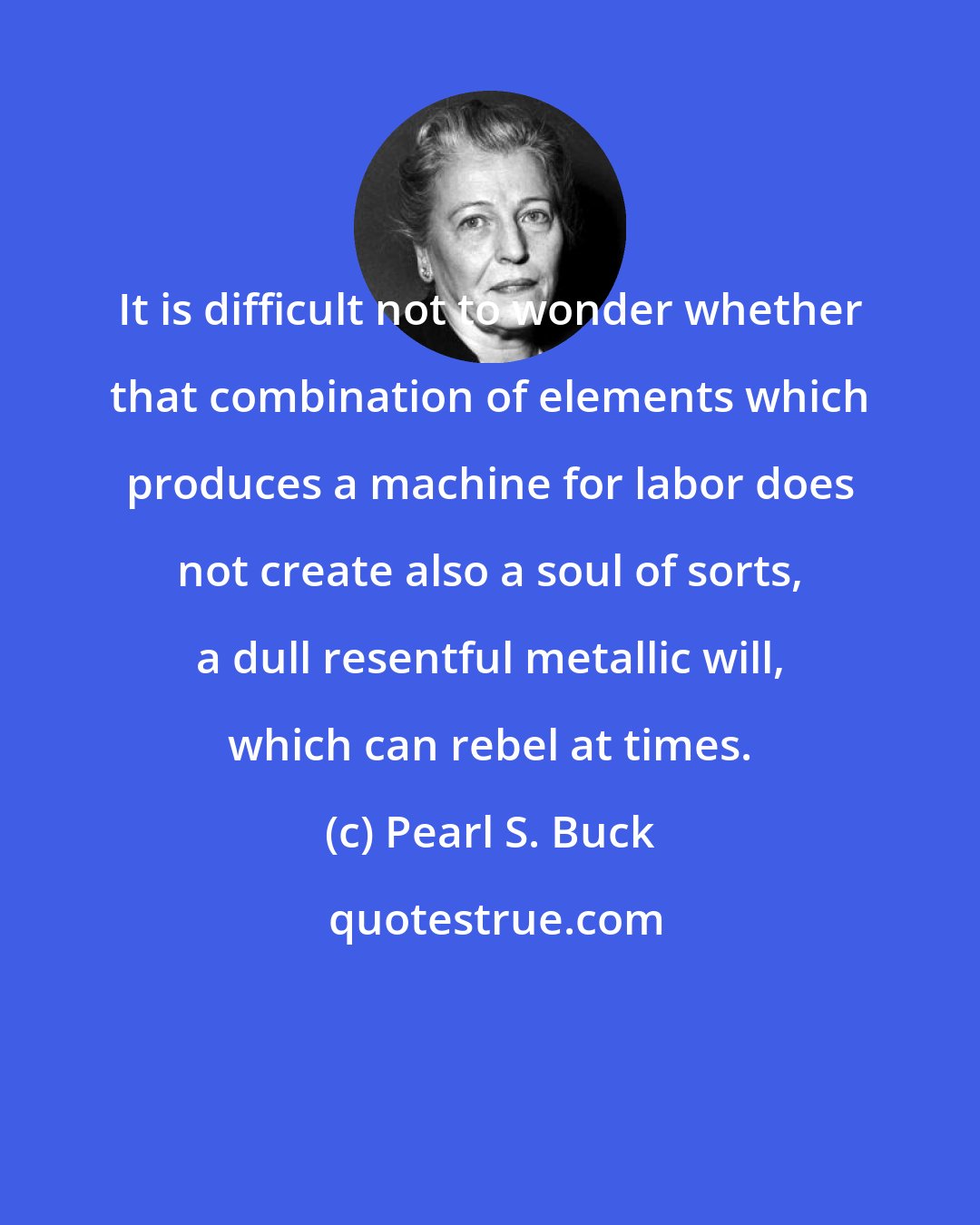 Pearl S. Buck: It is difficult not to wonder whether that combination of elements which produces a machine for labor does not create also a soul of sorts, a dull resentful metallic will, which can rebel at times.