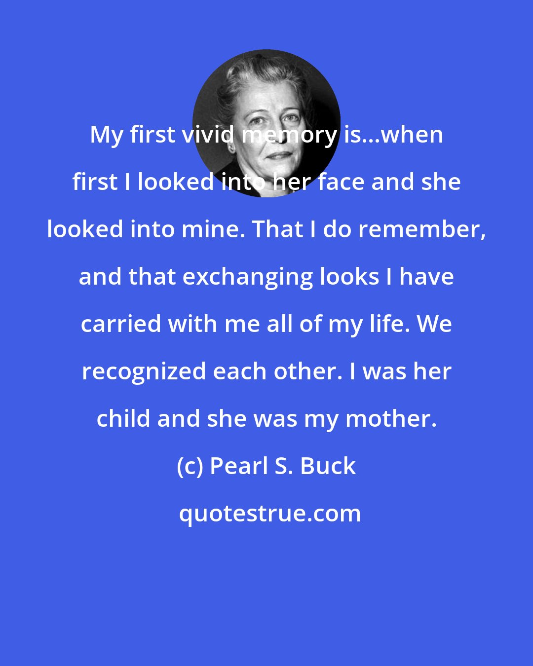 Pearl S. Buck: My first vivid memory is...when first I looked into her face and she looked into mine. That I do remember, and that exchanging looks I have carried with me all of my life. We recognized each other. I was her child and she was my mother.