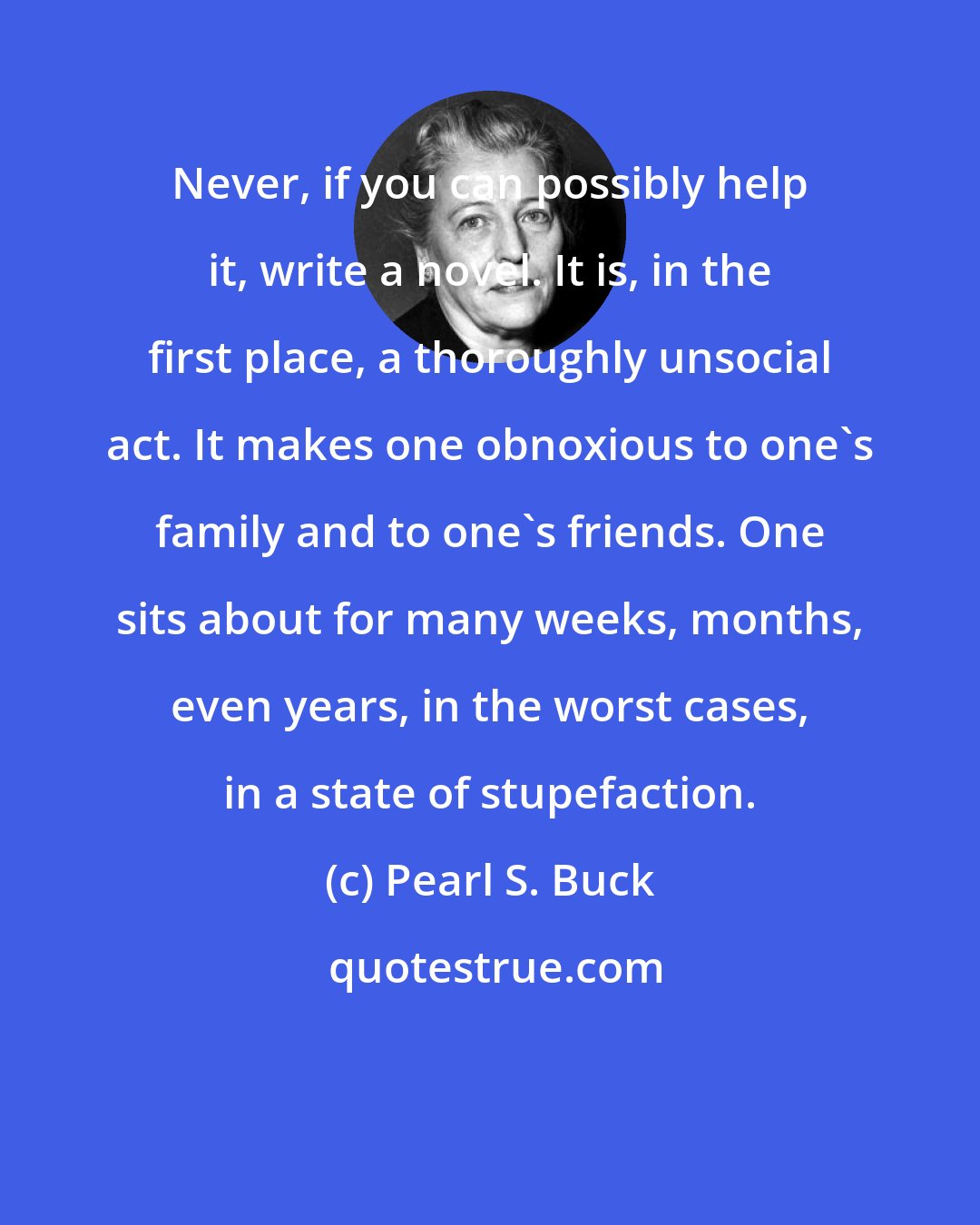 Pearl S. Buck: Never, if you can possibly help it, write a novel. It is, in the first place, a thoroughly unsocial act. It makes one obnoxious to one's family and to one's friends. One sits about for many weeks, months, even years, in the worst cases, in a state of stupefaction.