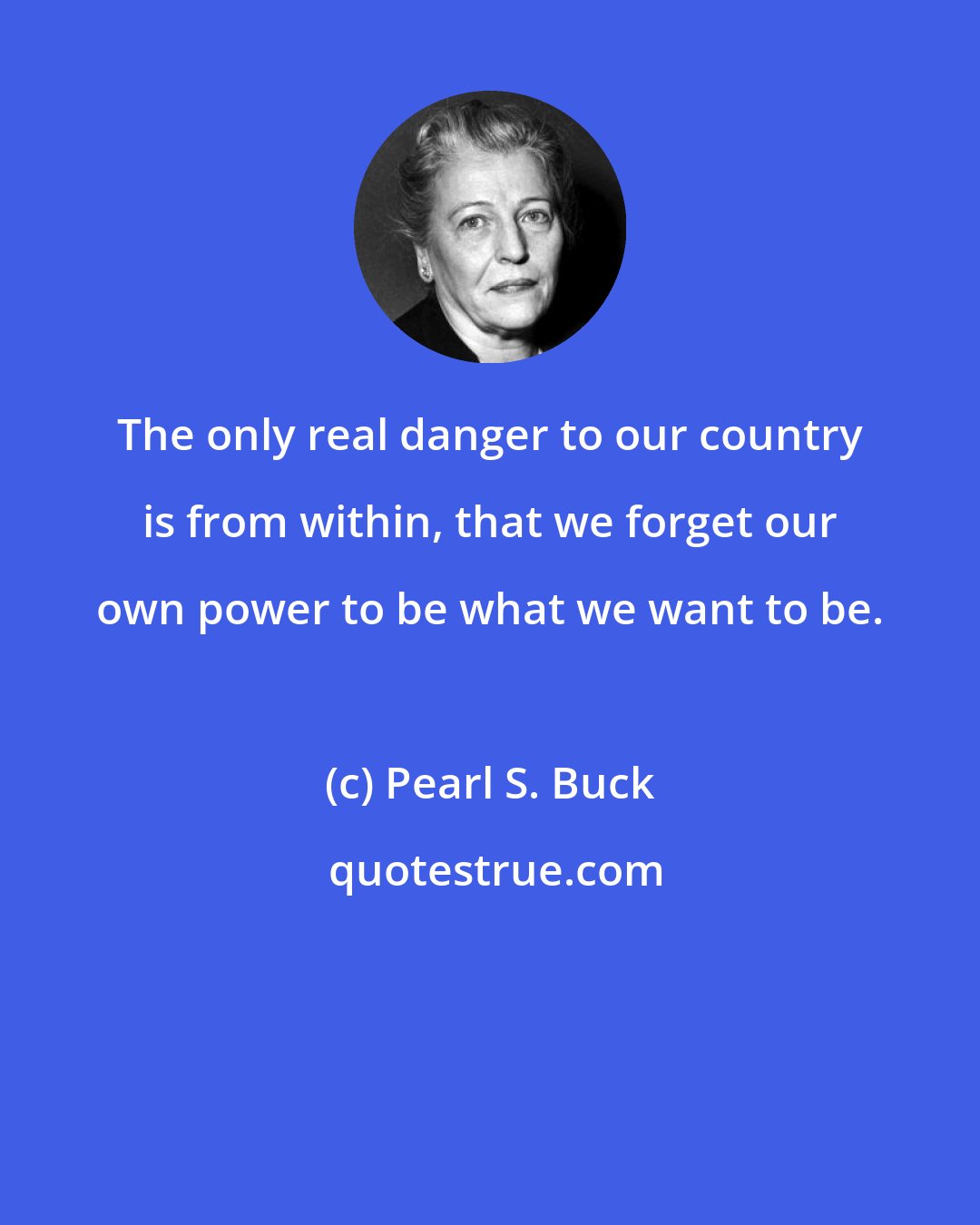 Pearl S. Buck: The only real danger to our country is from within, that we forget our own power to be what we want to be.