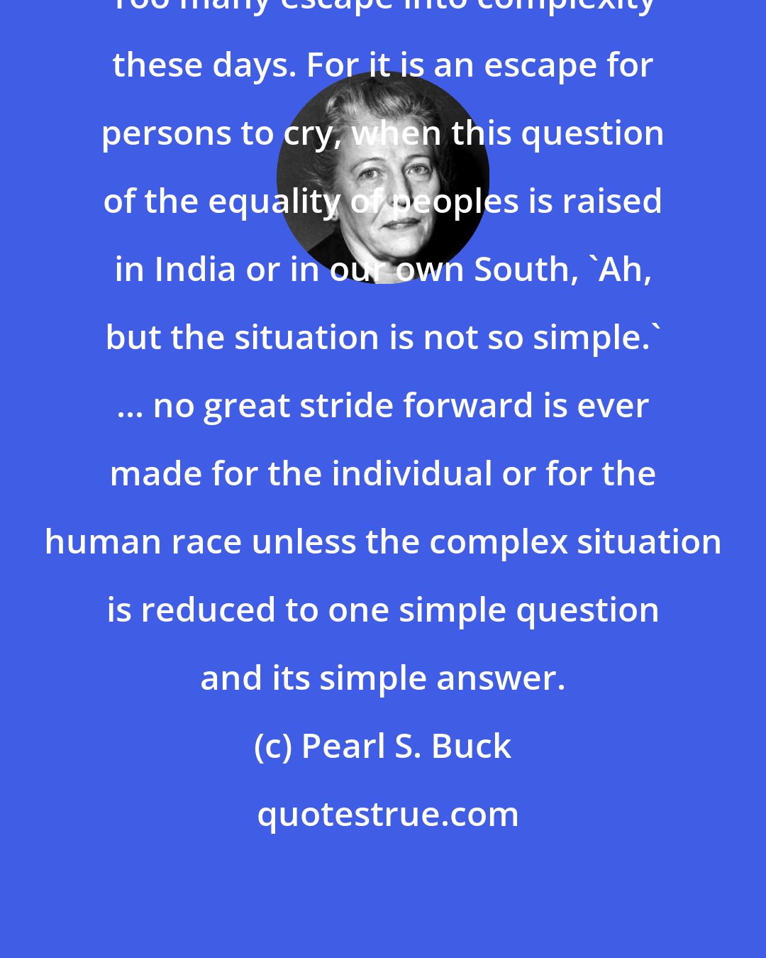 Pearl S. Buck: Too many escape into complexity these days. For it is an escape for persons to cry, when this question of the equality of peoples is raised in India or in our own South, 'Ah, but the situation is not so simple.' ... no great stride forward is ever made for the individual or for the human race unless the complex situation is reduced to one simple question and its simple answer.