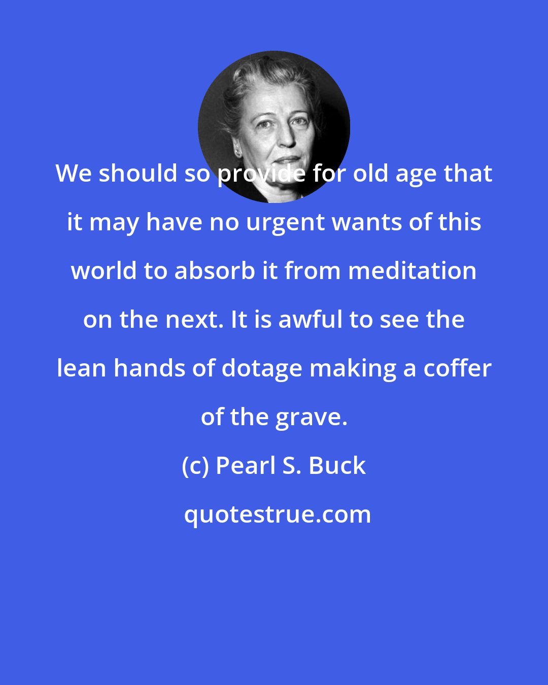 Pearl S. Buck: We should so provide for old age that it may have no urgent wants of this world to absorb it from meditation on the next. It is awful to see the lean hands of dotage making a coffer of the grave.