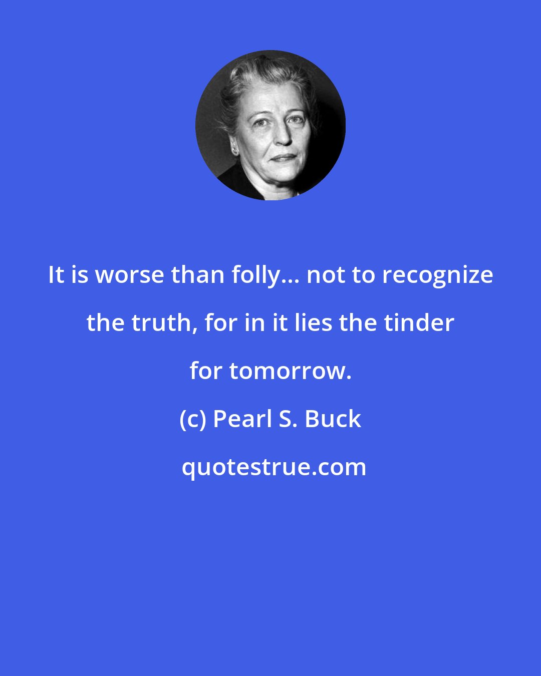 Pearl S. Buck: It is worse than folly... not to recognize the truth, for in it lies the tinder for tomorrow.
