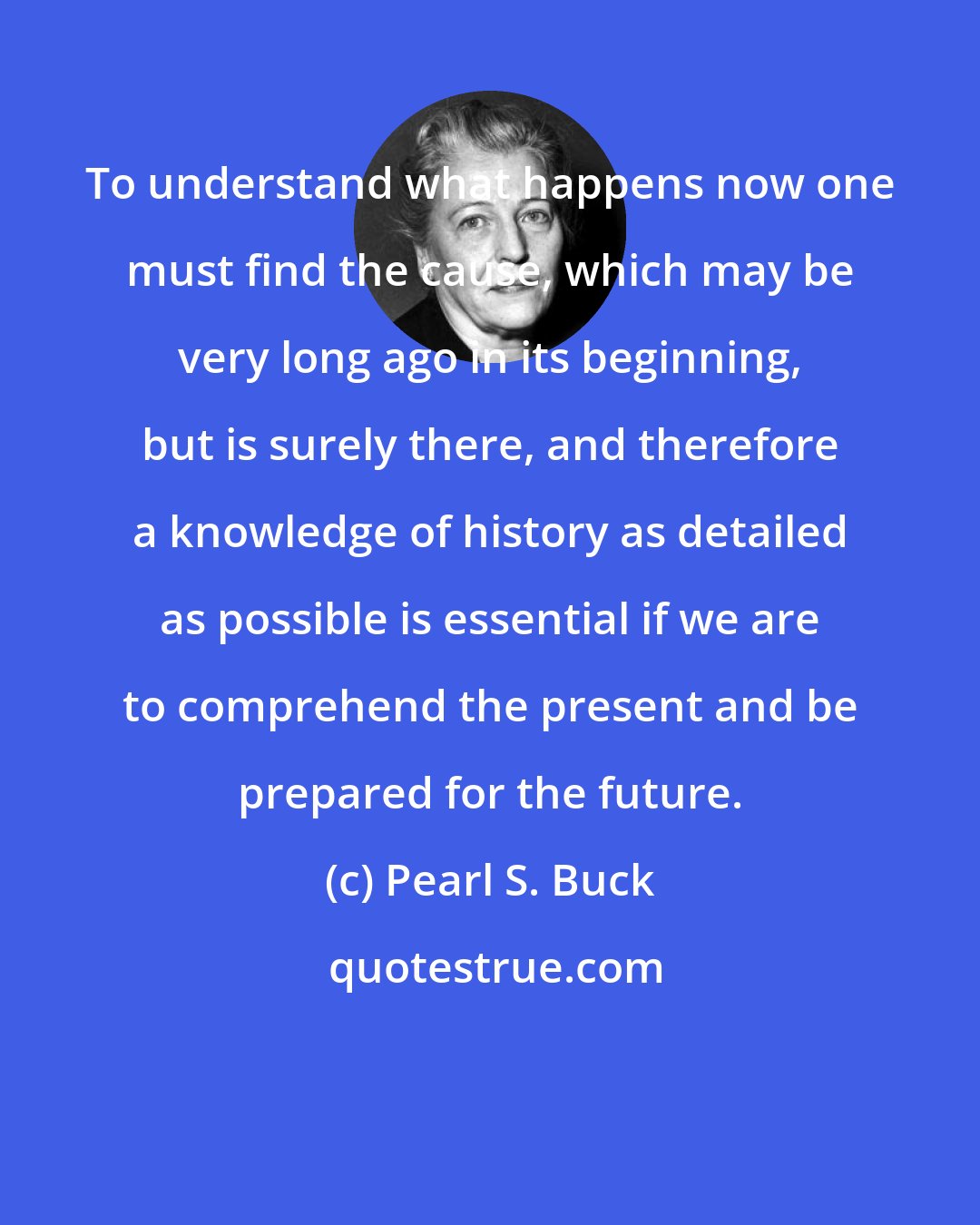 Pearl S. Buck: To understand what happens now one must find the cause, which may be very long ago in its beginning, but is surely there, and therefore a knowledge of history as detailed as possible is essential if we are to comprehend the present and be prepared for the future.