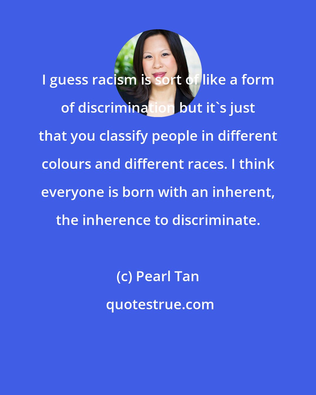 Pearl Tan: I guess racism is sort of like a form of discrimination but it's just that you classify people in different colours and different races. I think everyone is born with an inherent, the inherence to discriminate.