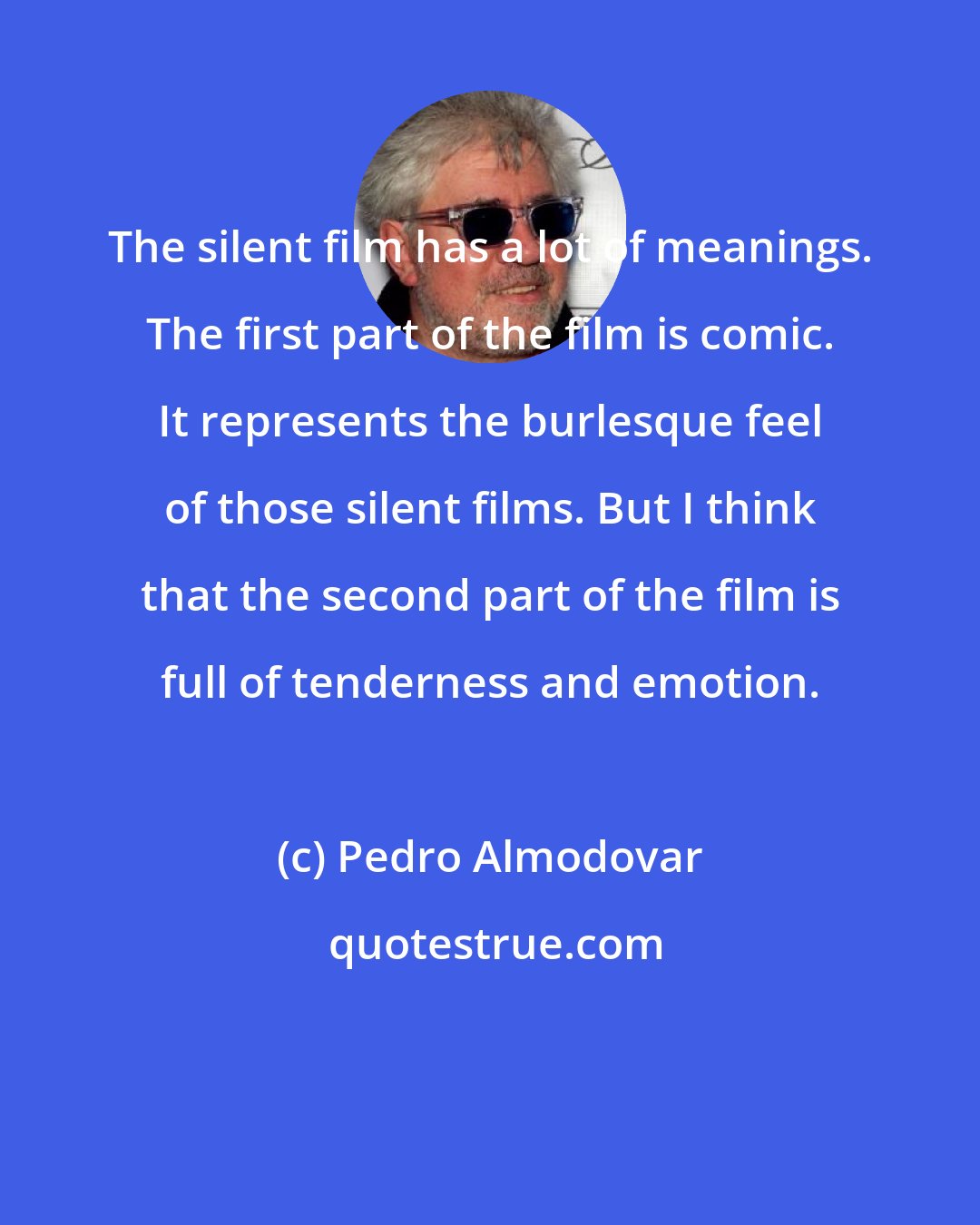 Pedro Almodovar: The silent film has a lot of meanings. The first part of the film is comic. It represents the burlesque feel of those silent films. But I think that the second part of the film is full of tenderness and emotion.