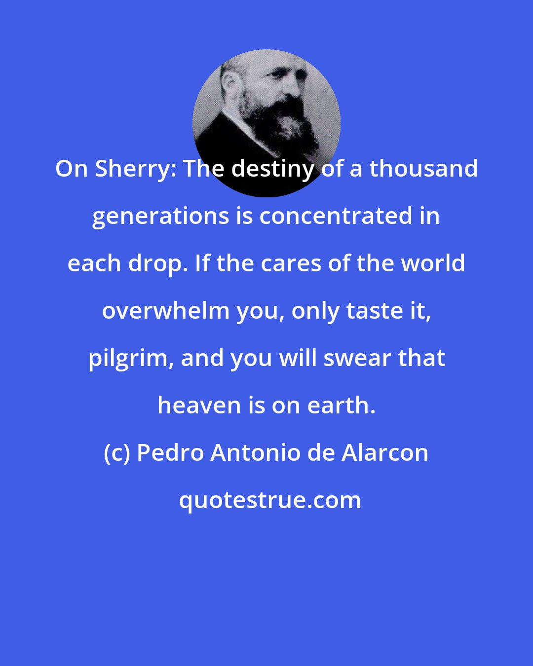 Pedro Antonio de Alarcon: On Sherry: The destiny of a thousand generations is concentrated in each drop. If the cares of the world overwhelm you, only taste it, pilgrim, and you will swear that heaven is on earth.