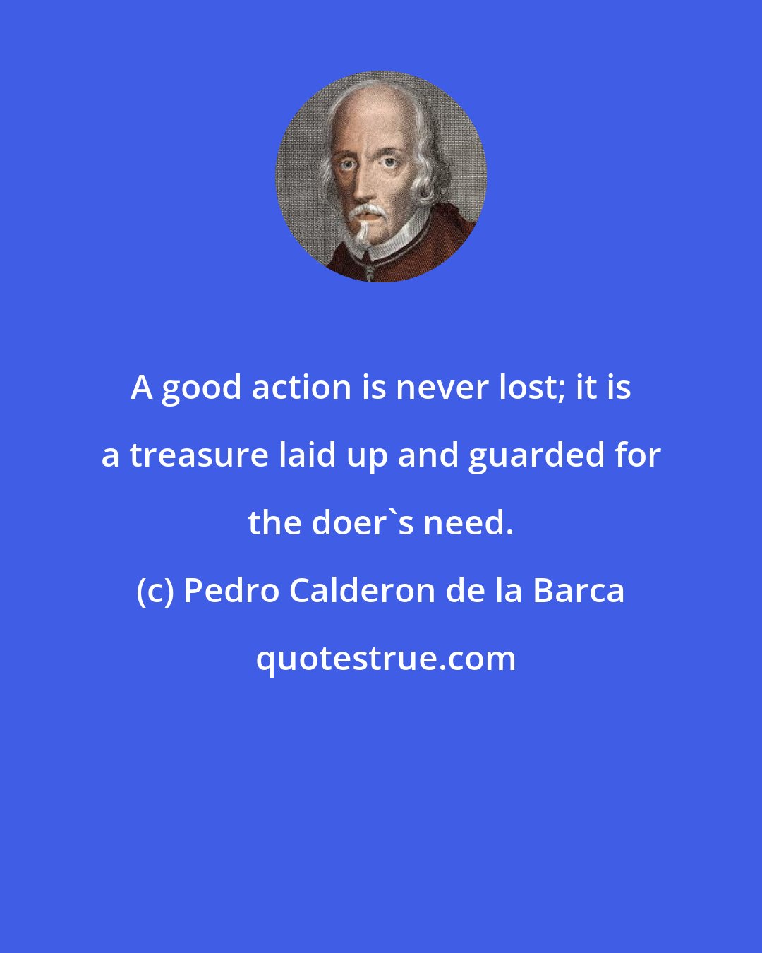 Pedro Calderon de la Barca: A good action is never lost; it is a treasure laid up and guarded for the doer's need.