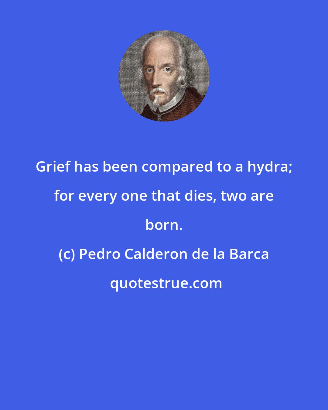 Pedro Calderon de la Barca: Grief has been compared to a hydra; for every one that dies, two are born.