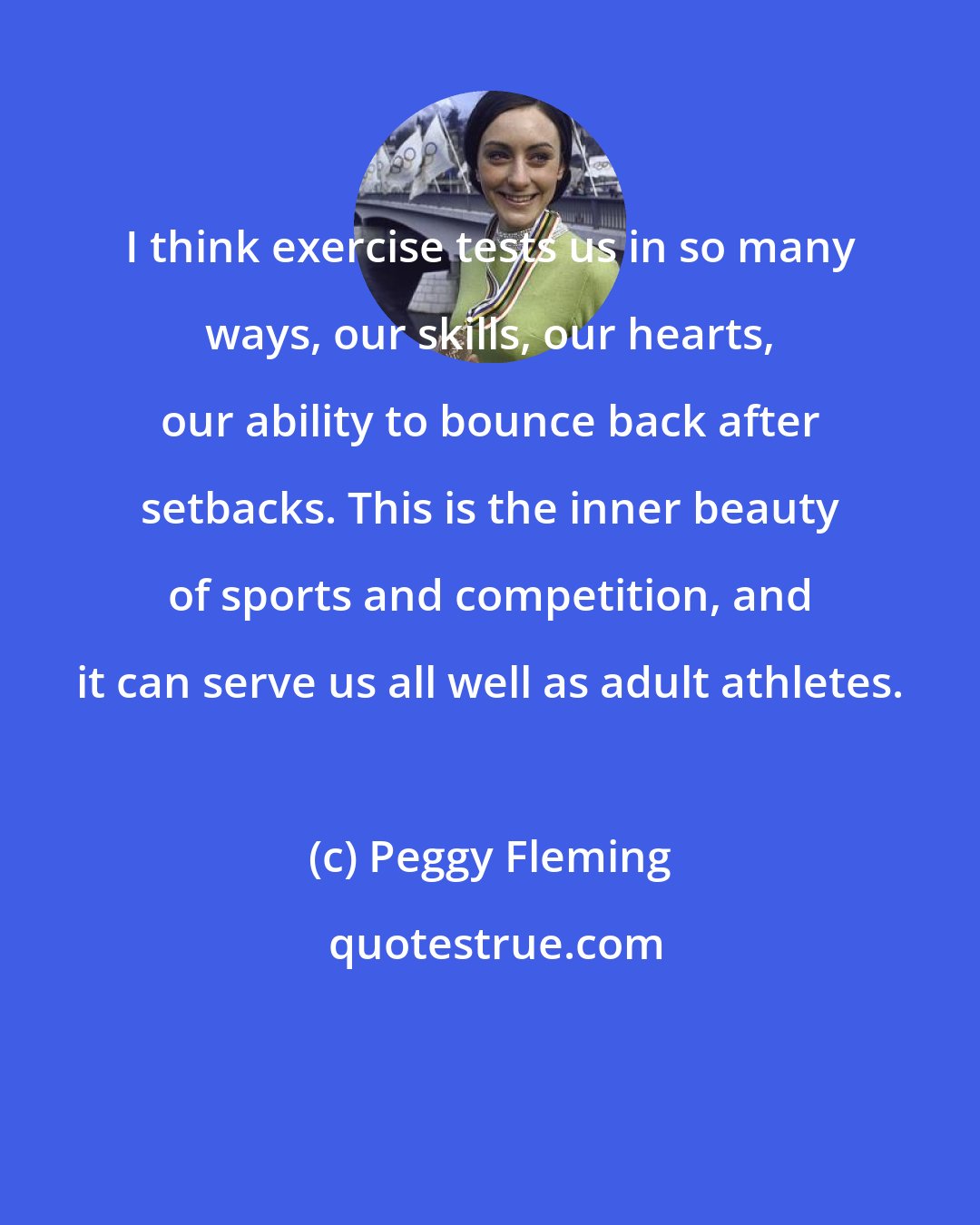 Peggy Fleming: I think exercise tests us in so many ways, our skills, our hearts, our ability to bounce back after setbacks. This is the inner beauty of sports and competition, and it can serve us all well as adult athletes.