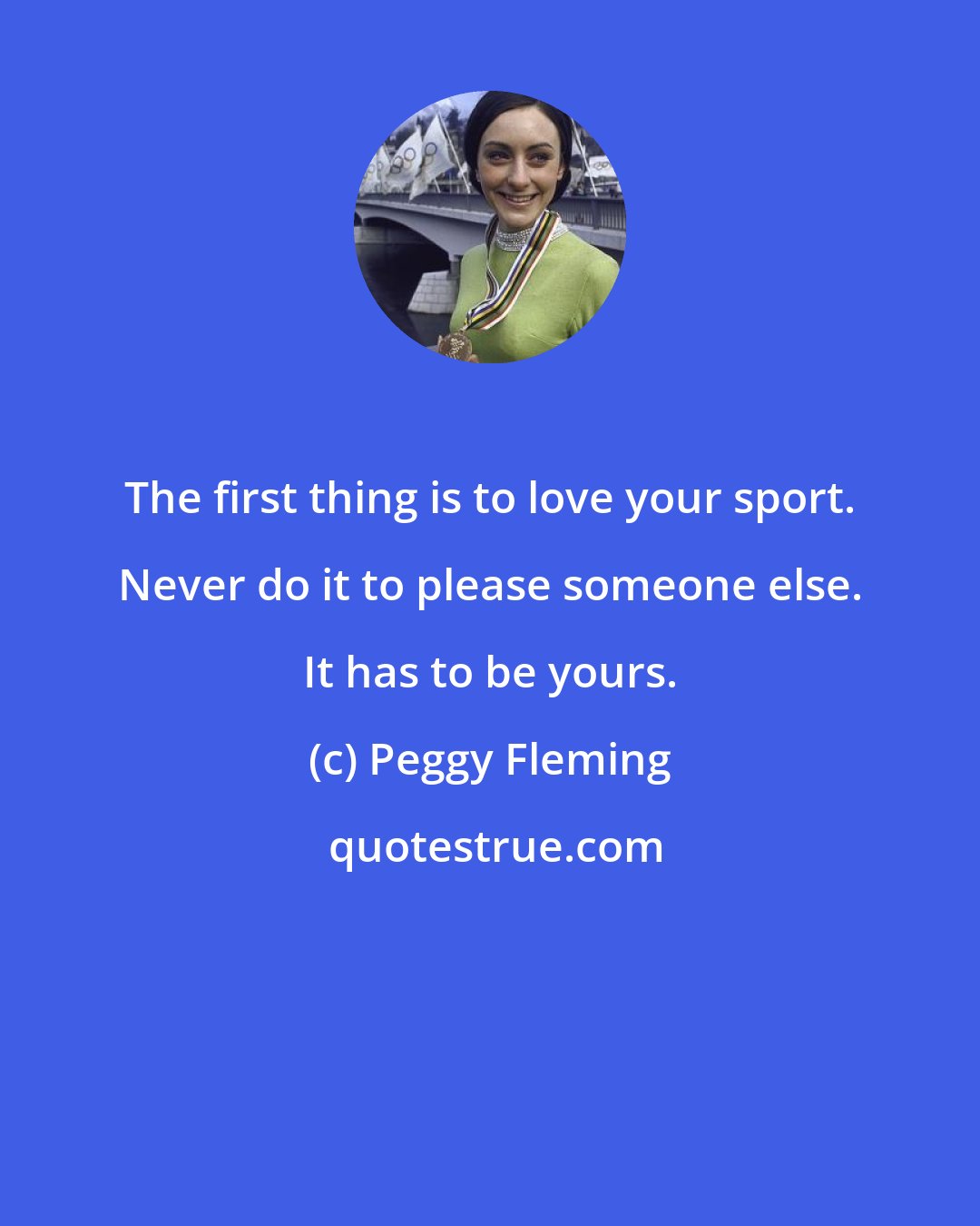 Peggy Fleming: The first thing is to love your sport. Never do it to please someone else. It has to be yours.