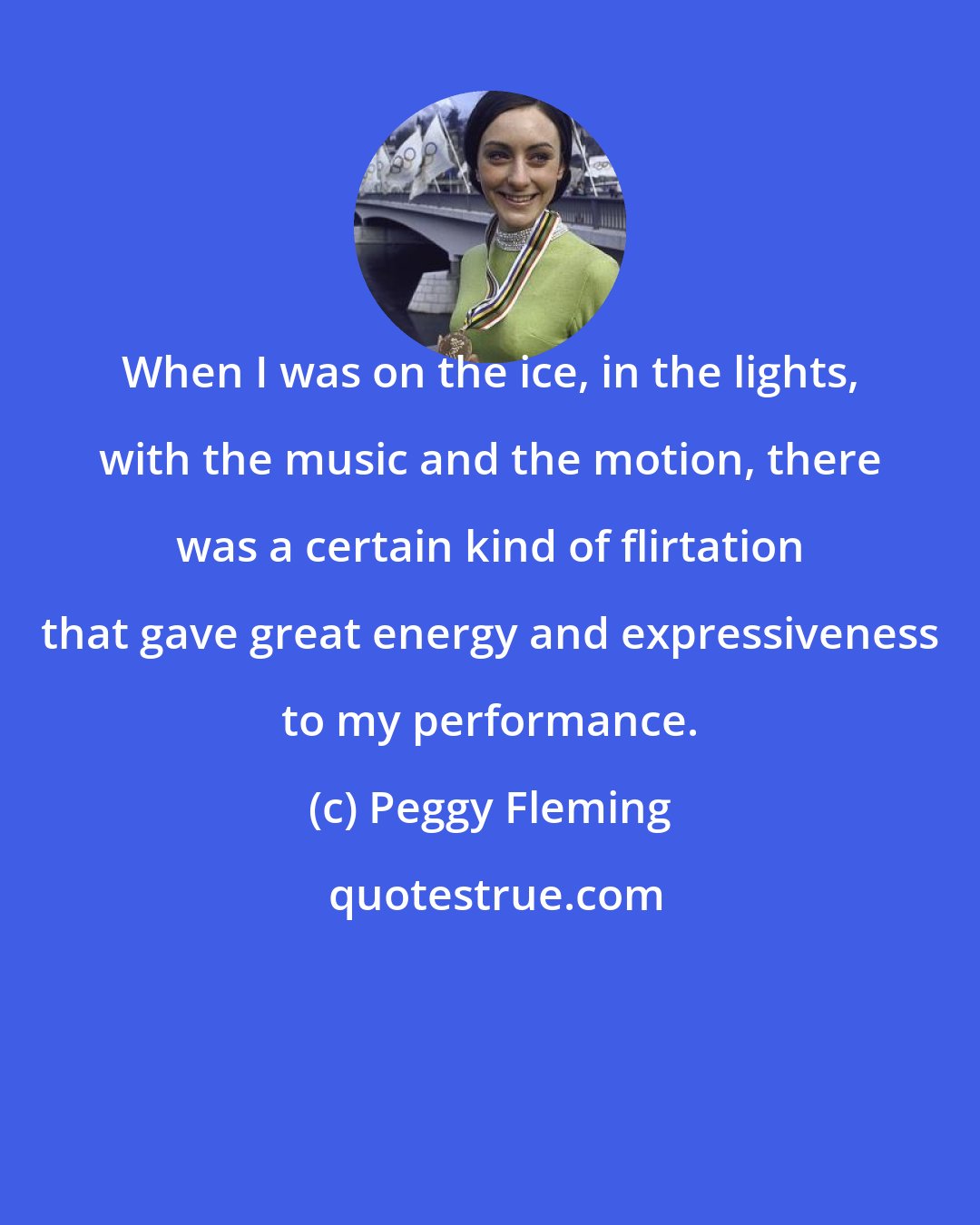 Peggy Fleming: When I was on the ice, in the lights, with the music and the motion, there was a certain kind of flirtation that gave great energy and expressiveness to my performance.
