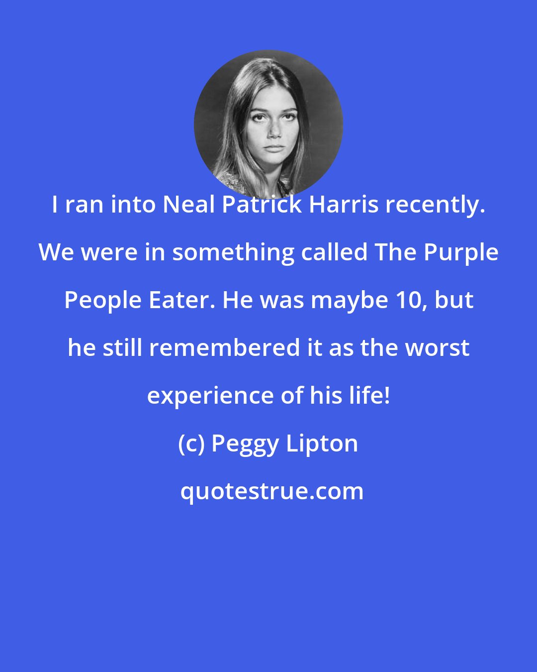 Peggy Lipton: I ran into Neal Patrick Harris recently. We were in something called The Purple People Eater. He was maybe 10, but he still remembered it as the worst experience of his life!