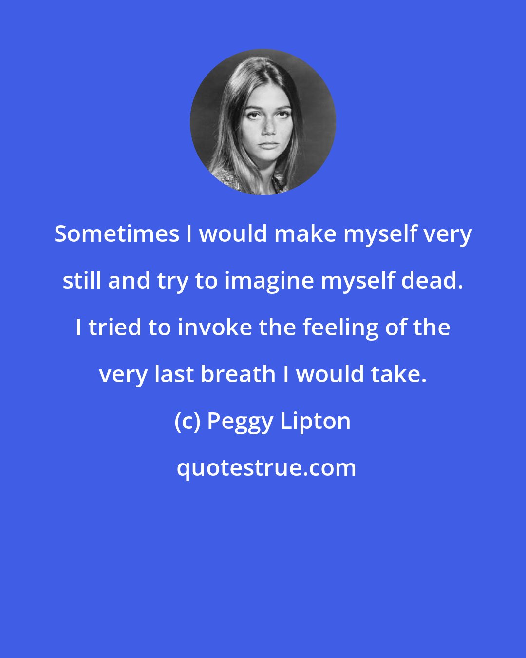 Peggy Lipton: Sometimes I would make myself very still and try to imagine myself dead. I tried to invoke the feeling of the very last breath I would take.