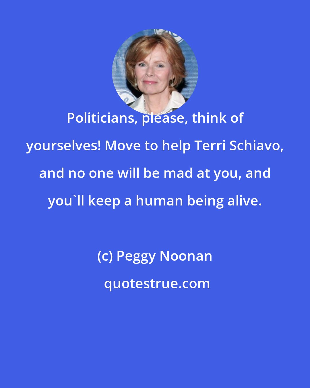 Peggy Noonan: Politicians, please, think of yourselves! Move to help Terri Schiavo, and no one will be mad at you, and you'll keep a human being alive.