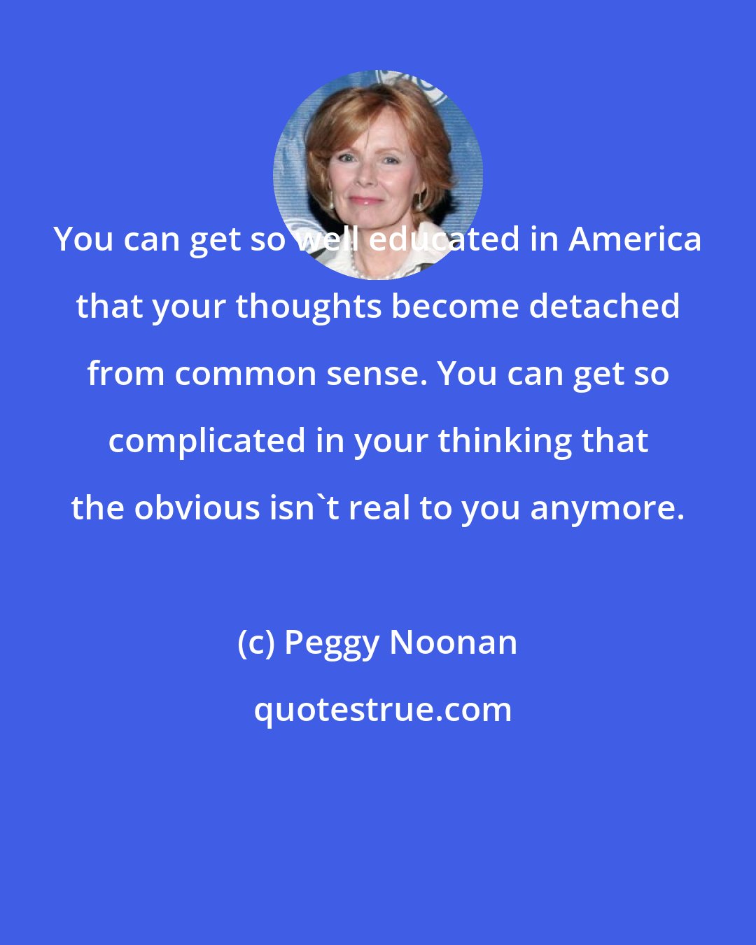 Peggy Noonan: You can get so well educated in America that your thoughts become detached from common sense. You can get so complicated in your thinking that the obvious isn't real to you anymore.