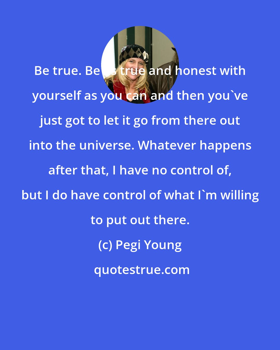 Pegi Young: Be true. Be as true and honest with yourself as you can and then you've just got to let it go from there out into the universe. Whatever happens after that, I have no control of, but I do have control of what I'm willing to put out there.