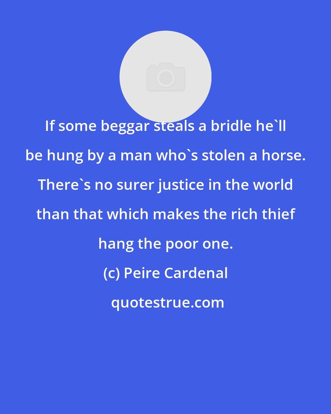 Peire Cardenal: If some beggar steals a bridle he'll be hung by a man who's stolen a horse. There's no surer justice in the world than that which makes the rich thief hang the poor one.