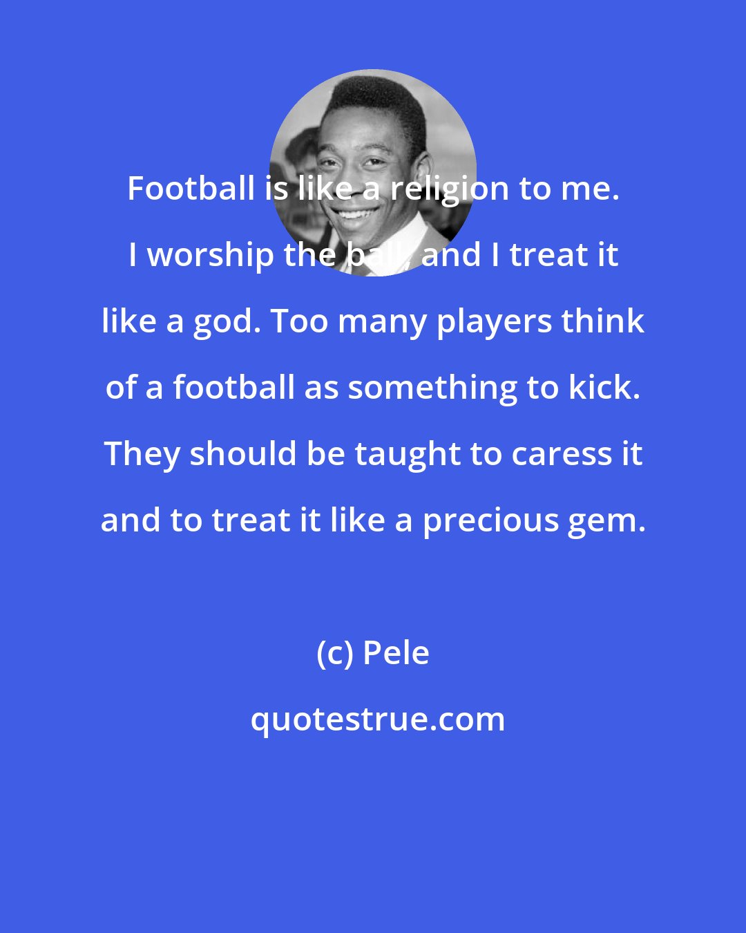 Pele: Football is like a religion to me. I worship the ball, and I treat it like a god. Too many players think of a football as something to kick. They should be taught to caress it and to treat it like a precious gem.