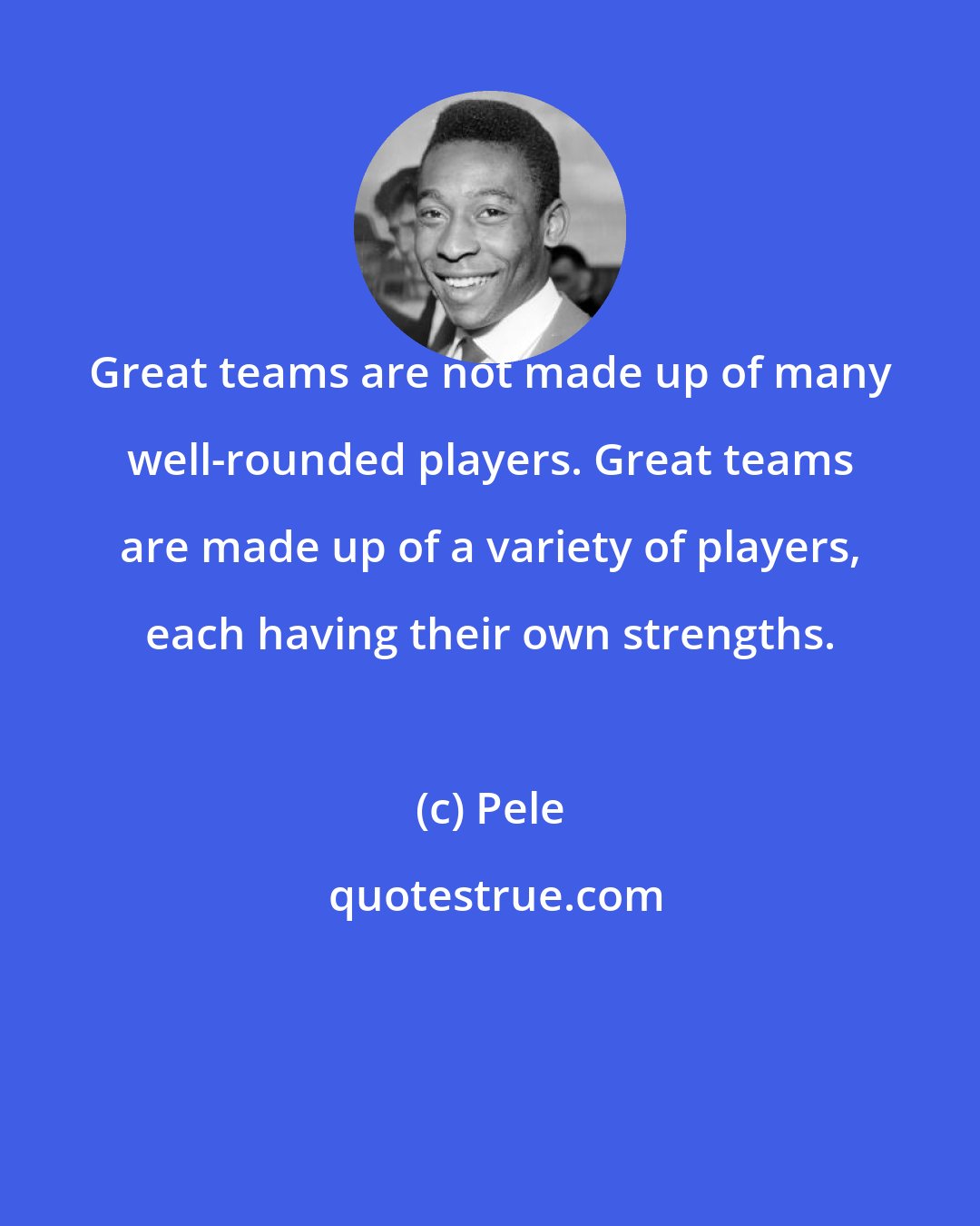 Pele: Great teams are not made up of many well-rounded players. Great teams are made up of a variety of players, each having their own strengths.