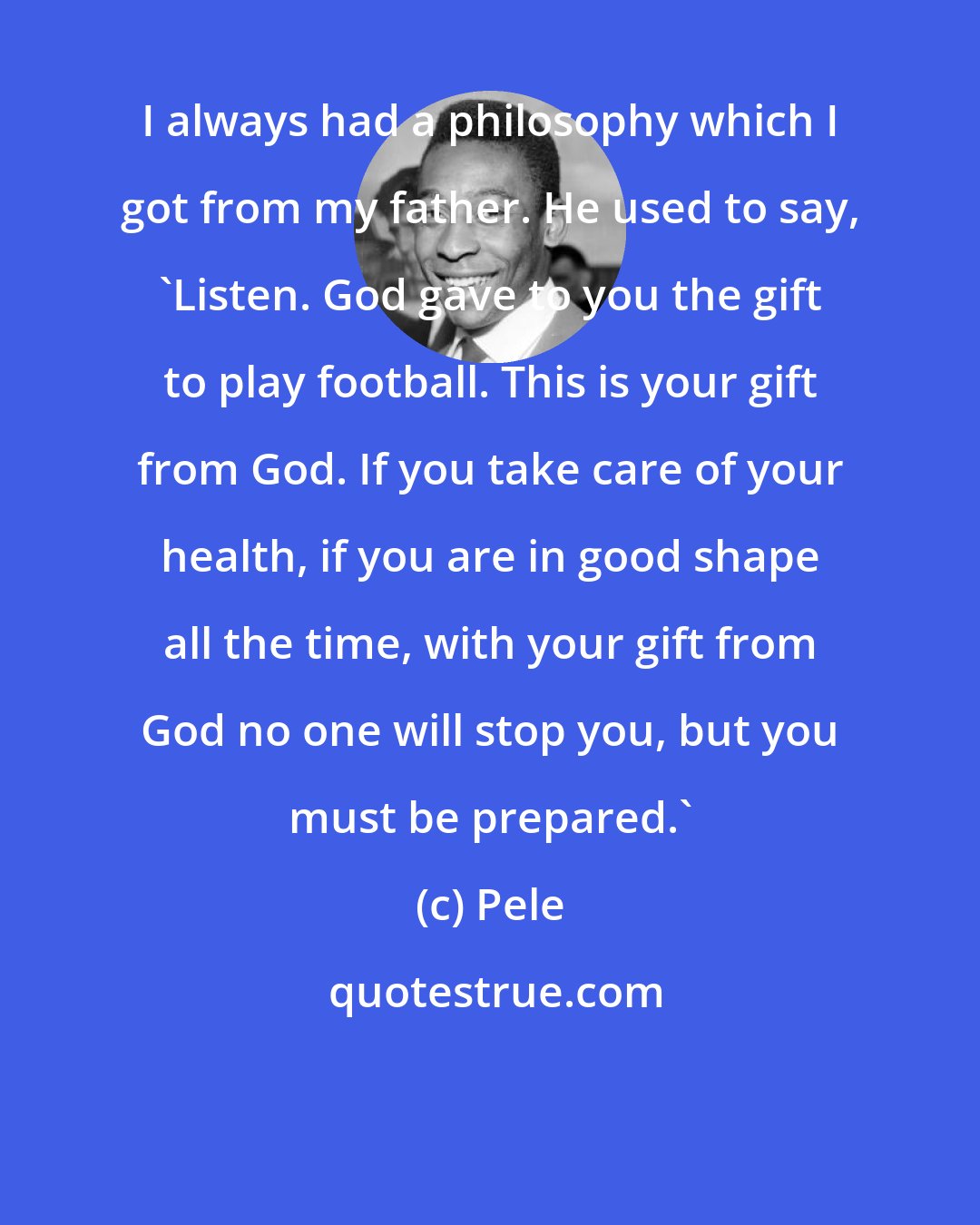 Pele: I always had a philosophy which I got from my father. He used to say, 'Listen. God gave to you the gift to play football. This is your gift from God. If you take care of your health, if you are in good shape all the time, with your gift from God no one will stop you, but you must be prepared.'