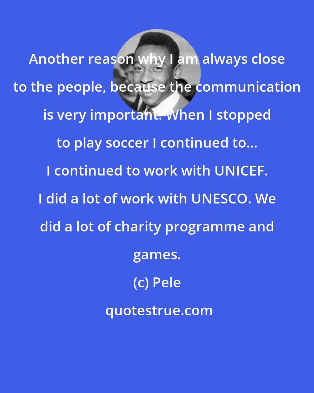 Pele: Another reason why I am always close to the people, because the communication is very important. When I stopped to play soccer I continued to... I continued to work with UNICEF. I did a lot of work with UNESCO. We did a lot of charity programme and games.