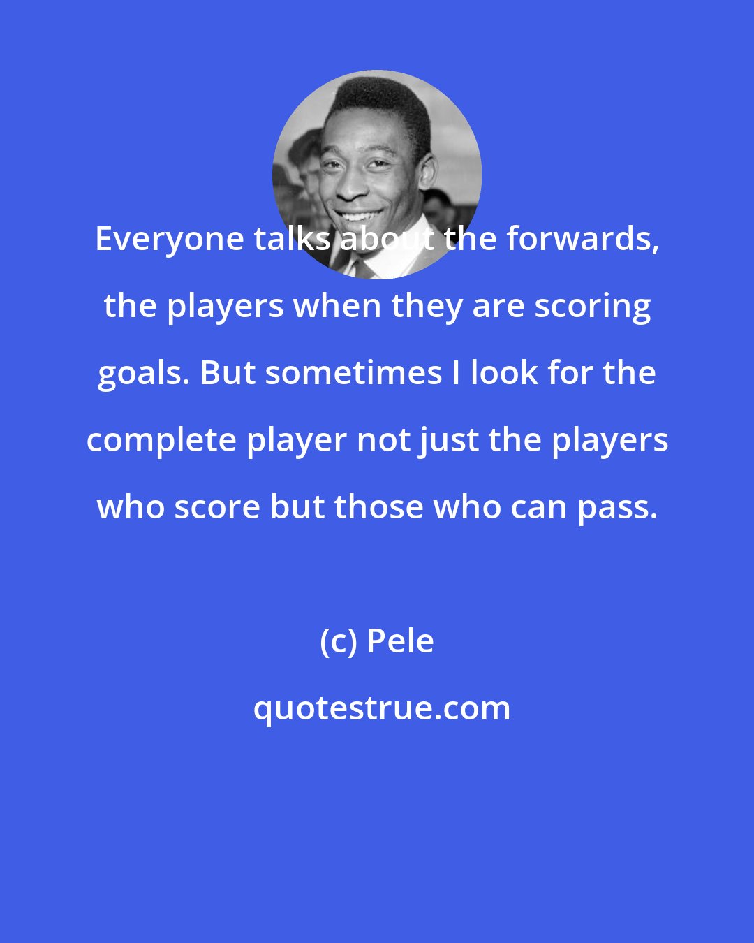 Pele: Everyone talks about the forwards, the players when they are scoring goals. But sometimes I look for the complete player not just the players who score but those who can pass.