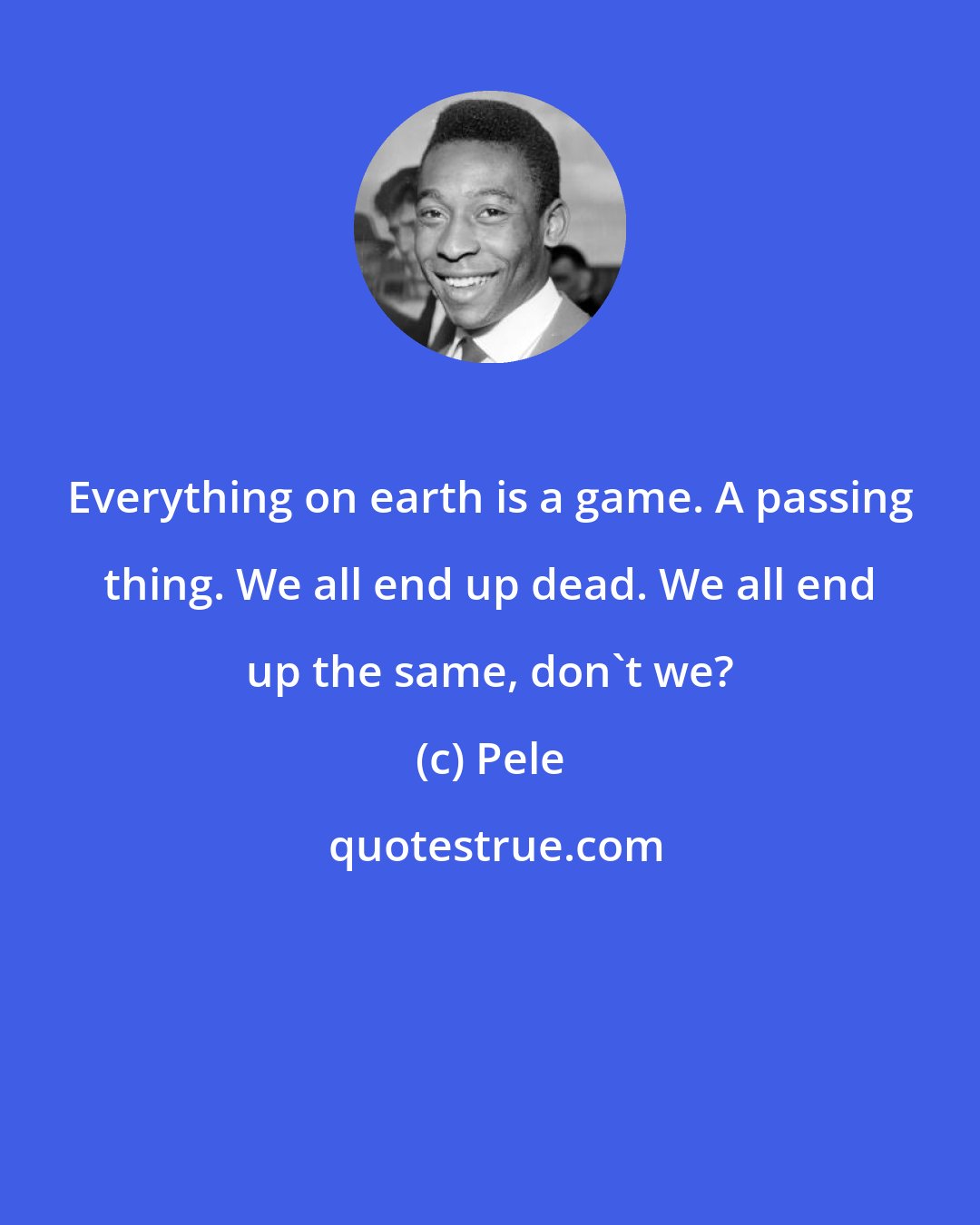 Pele: Everything on earth is a game. A passing thing. We all end up dead. We all end up the same, don't we?