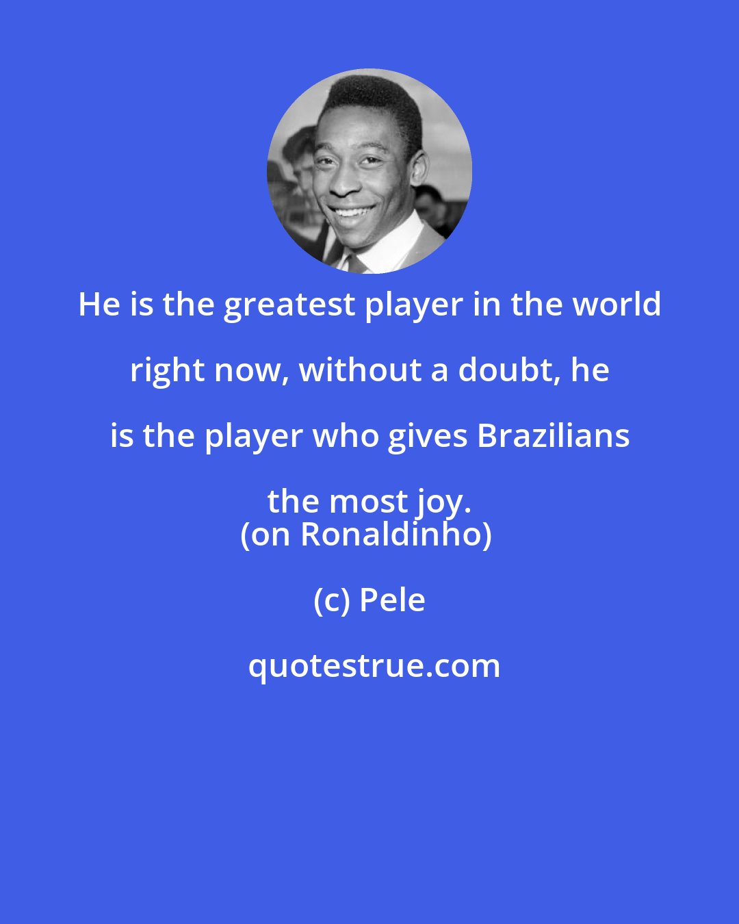 Pele: He is the greatest player in the world right now, without a doubt, he is the player who gives Brazilians the most joy. 
(on Ronaldinho)