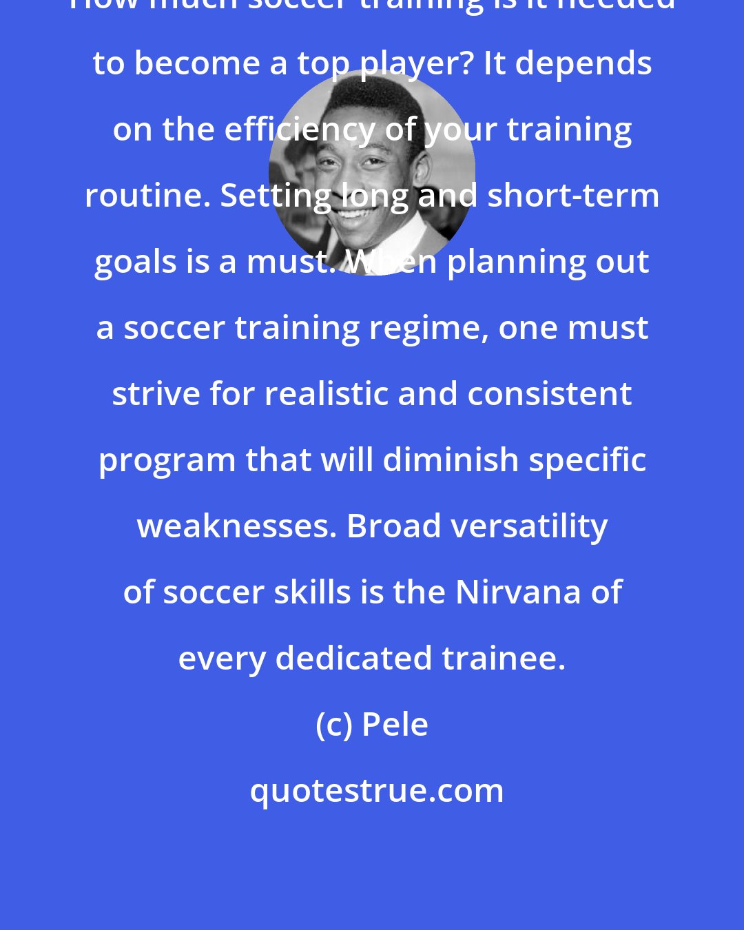 Pele: How much soccer training is it needed to become a top player? It depends on the efficiency of your training routine. Setting long and short-term goals is a must. When planning out a soccer training regime, one must strive for realistic and consistent program that will diminish specific weaknesses. Broad versatility of soccer skills is the Nirvana of every dedicated trainee.