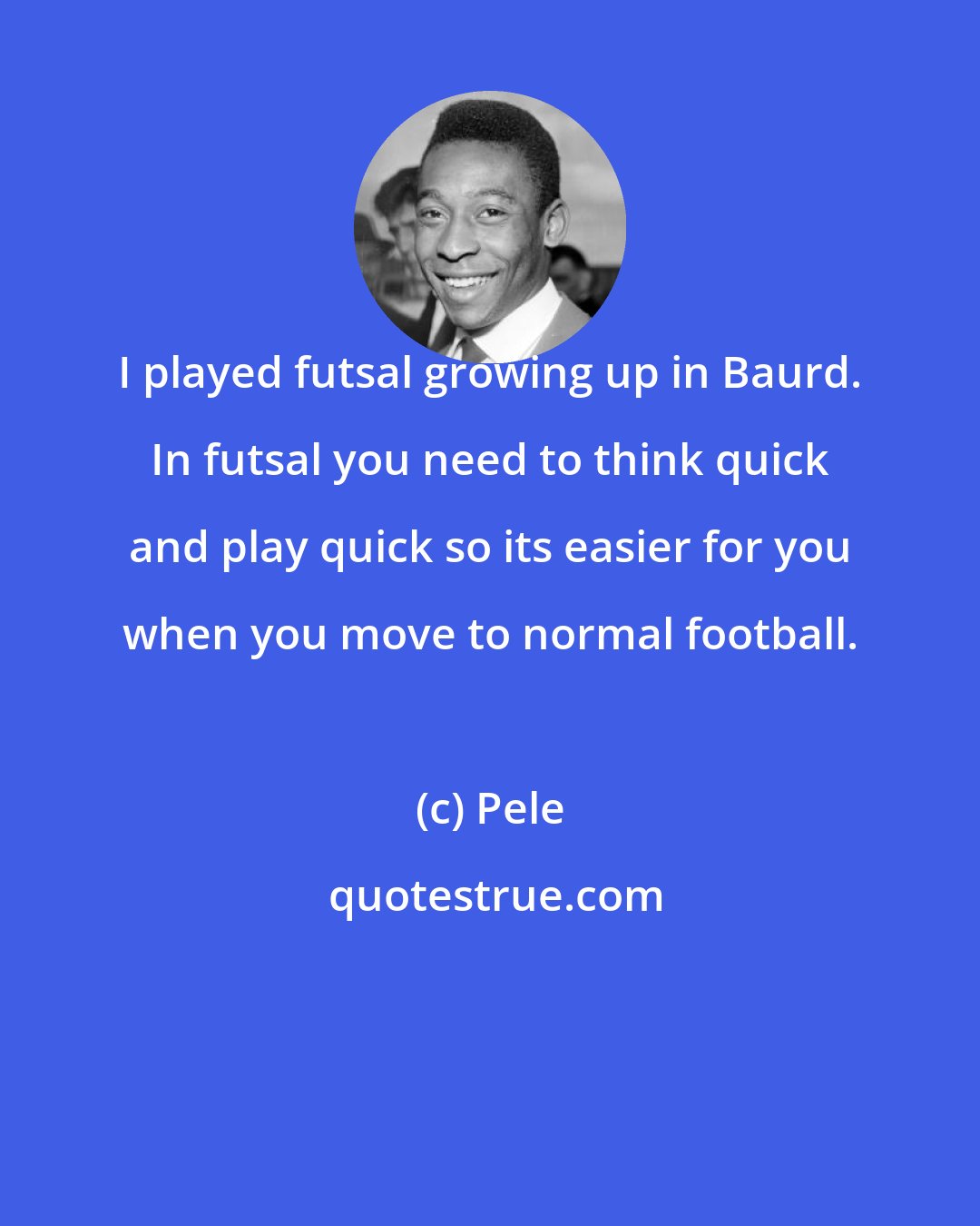 Pele: I played futsal growing up in Baurd. In futsal you need to think quick and play quick so its easier for you when you move to normal football.