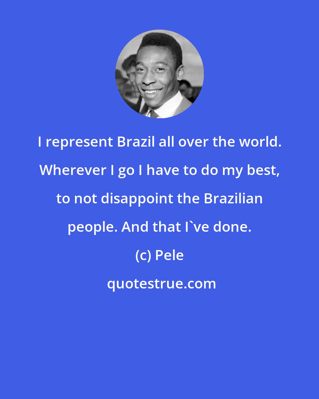 Pele: I represent Brazil all over the world. Wherever I go I have to do my best, to not disappoint the Brazilian people. And that I've done.