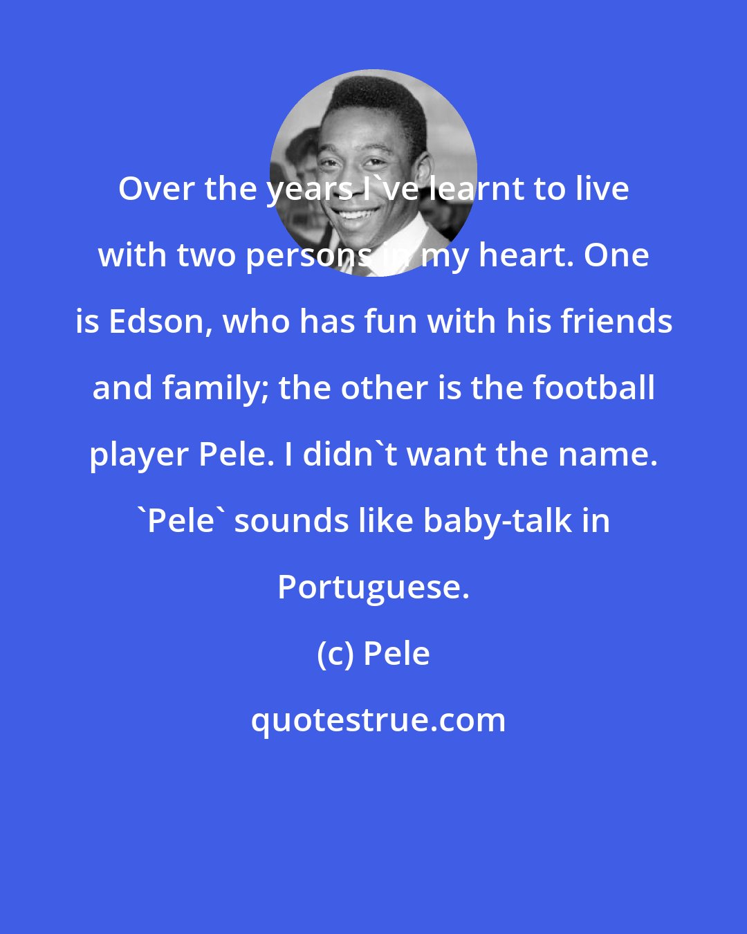 Pele: Over the years I've learnt to live with two persons in my heart. One is Edson, who has fun with his friends and family; the other is the football player Pele. I didn't want the name. 'Pele' sounds like baby-talk in Portuguese.