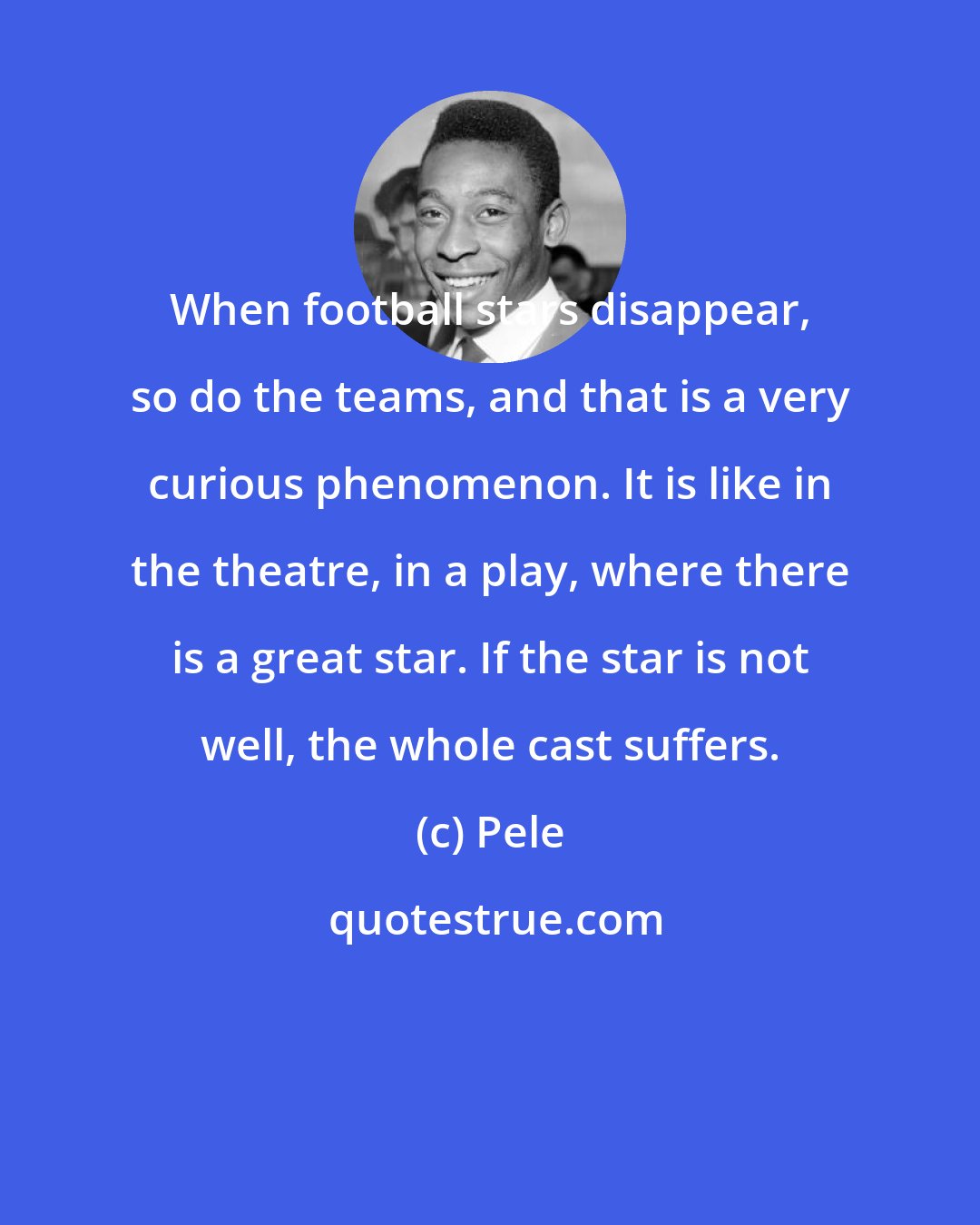 Pele: When football stars disappear, so do the teams, and that is a very curious phenomenon. It is like in the theatre, in a play, where there is a great star. If the star is not well, the whole cast suffers.